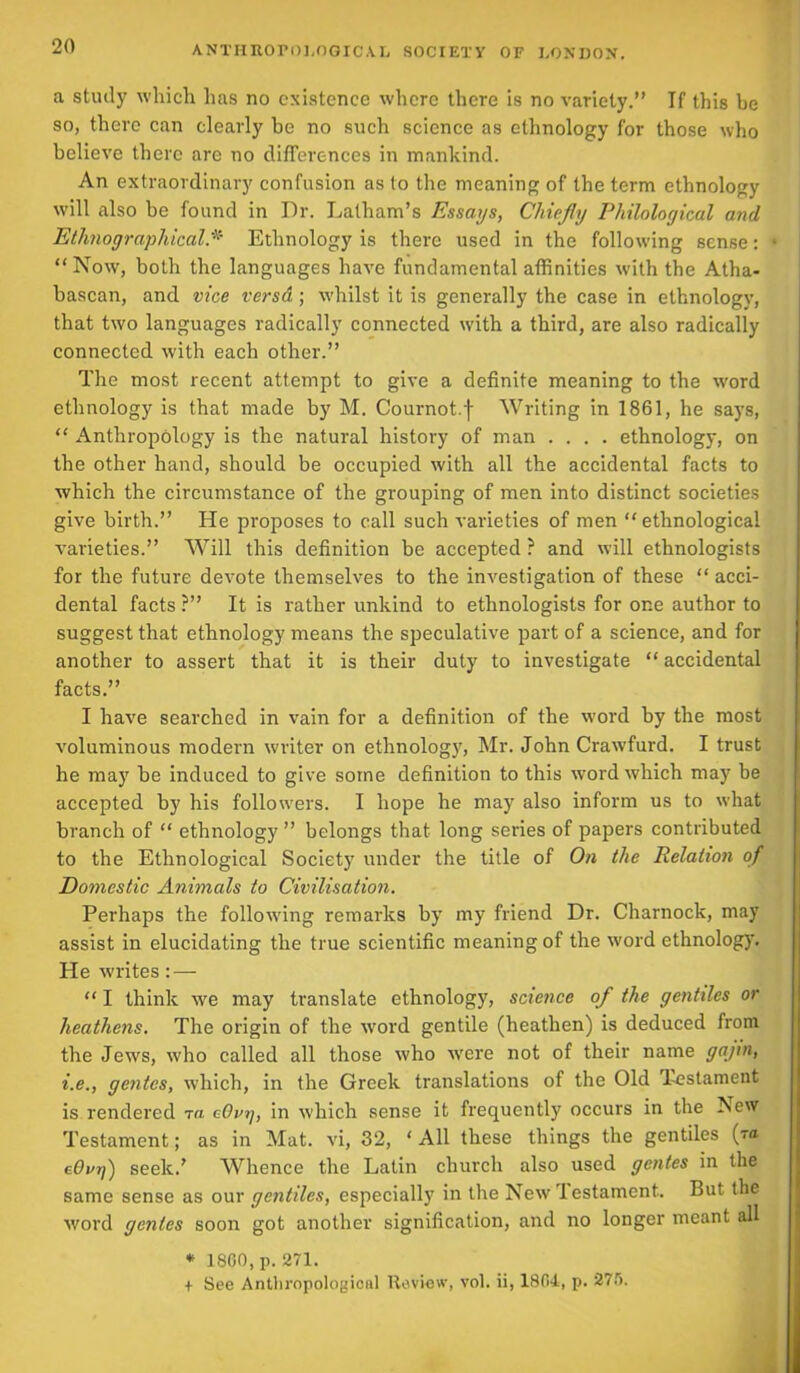 a study which has no existence where there is no variety.” If this be so, there can clearly be no such science as ethnology for those who believe there are no differences in mankind. An extraordinary confusion as to the meaning of the term ethnology will also be found in Dr. Latham’s Essays, Chiefly Philological and Ethnographical * Ethnology is there used in the following sense: “Now, both the languages have fundamental affinities with the Atha- bascan, and vice versa; whilst it is generally the case in ethnology, that two languages radically connected with a third, are also radically connected with each other.” The most recent attempt to give a definite meaning to the word ethnology is that made by M. Cournot.f Writing in 1861, he says, “ Anthropology is the natural history of man .... ethnology, on the other hand, should be occupied with all the accidental facts to which the circumstance of the grouping of men into distinct societies give birth.” He proposes to call such varieties of men “ethnological varieties.” Will this definition be accepted ? and will ethnologists for the future devote themselves to the investigation of these “ acci- dental facts ?” It is rather unkind to ethnologists for one author to suggest that ethnology means the speculative part of a science, and for another to assert that it is their duty to investigate “ accidental facts.” I have searched in vain for a definition of the word by the most voluminous modern writer on ethnology, Mr. John Crawfurd. I trust he may be induced to give some definition to this word which may be accepted by his followers. I hope he may also inform us to what branch of “ ethnology ” belongs that long series of papers contributed to the Ethnological Society under the title of On the Relation of Domestic Animals to Civilisation. Perhaps the following remarks by my friend Dr. Charnock, may assist in elucidating the true scientific meaning of the word ethnology. He writes: — “ I think we may translate ethnology, science of the gentiles or heathens. The origin of the word gentile (heathen) is deduced from the Jews, who called all those who were not of their name gajin, i.e., gentes, which, in the Greek translations of the Old Testament is rendered ta cOvy, in which sense it frequently occurs in the New Testament; as in Mat. vi, 32, ‘ All these things the gentiles (ta cOnrj) seek.’ Whence the Latin church also used gentes in the same sense as our gentiles, especially in the New testament. But the word gentes soon got another signification, and no longer meant all * 1860, p. 271. + See Anthropological Review, vol. ii, 1804, p. 276.