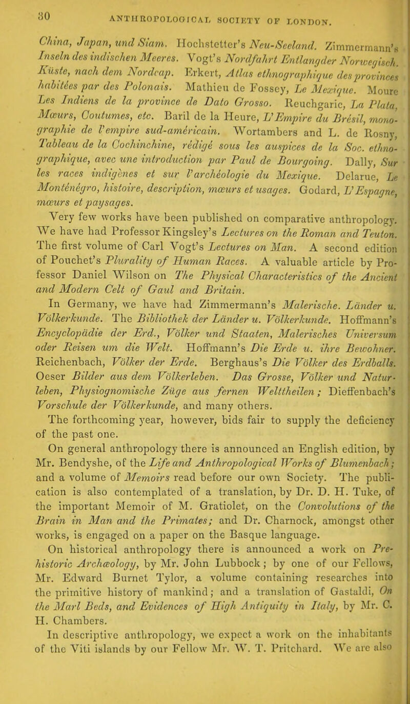 ao China, Japan, uml Siam. Hochstetter’s Neu-Seeland. Zimmermann’s Inseln des indischen Meeres. Vogt’s Nordfahrt Entlangder Nonvegisch. Riiste, nach dem Nordcap. Erkert, Atlas ethnographique desprovinces hah ties par des Polonais. Mathieu de Fossey, Le Mexique. Moure Les Indiens de la province de Dato Grosso. Iteuchgaric, La Plata. Mccnrs, Coutumes, etc. Baril de la Heure, 1!Empire du Bresil, mono- graphic de Vempire sud-amiricain. Wortambers and L. de Rosny, Tableau de la Cochinchine, redigi sous les auspices de la Soc. ethno- graphique, avec unc introduction par Paid de Bourgoing. Dally, Sur les races indigenes et sur l archiologie du Mexique. Delarue, Le Montinigro, histoire, description, mceurs et usages. Godard, L’Espagne, mceurs et pay sages. Very few works have been published on comparative anthropology. We have had Professor Kingsley’s Lectures on the Roman and Teuton. The first volume of Carl Vogt’s Lectures on Man. A second edition of Pouchet’s Plurality of Human Races. A valuable article by Pro- fessor Daniel Wilson on The Physical Characteristics of the Ancient and Modern Celt of Gaid and Britain. In Germany, we have had Zimmermann’s Malerischc. Lander u. Volkerkunde. The Bibliothek der Lander u. Volkerkunde. Hoffmann’s Encyclopadie der Erd., Volker und Staaten, Malerisches Universum oder Reisen um die Welt. Hoffmann’s Die Erde u. Hire Beivohner. Reichenbach, Volker der Erde. Berghaus’s Die Volker des Erdhalls. Oeser Bilder axis dem Volkerleben. Das Grosse, Volker und Natur- lehen, Physiognomische Ziige aus fernen Welttheilen; Dieffenbach’s Vorschule der Volkerkunde, and many others. The forthcoming year, however, bids fair to supply the deficiency of the past one. On general anthropology there is announced an English edition, by Mr. Bendyshe, of the Life and Anthropological Works of Blumenbach; and a volume of Memoirs read before our own Society. The publi- cation is also contemplated of a translation, by Dr. D. H. Tuke, of the important Memoir of M. Gratiolet, on the Convolutions of the Brain in Man and the Primates; and Dr. Charnock, amongst other works, is engaged on a paper on the Basque language. On historical anthropology there is announced a work on Pre- historic Arcliceology, by Mr. John Lubbock; by one of our Fellows, Mr. Edward Burnet Tylor, a volume containing researches into the primitive history of mankind; and a translation of Gastaldi, On the Marl Beds, and Evidences of High Antiquity in Italy, by Mr. C. H. Chambers. In descriptive anthropology, we expect a work on the inhabitants of the Viti islands by our Fellow Mr. W. T. Pritchard. We are also