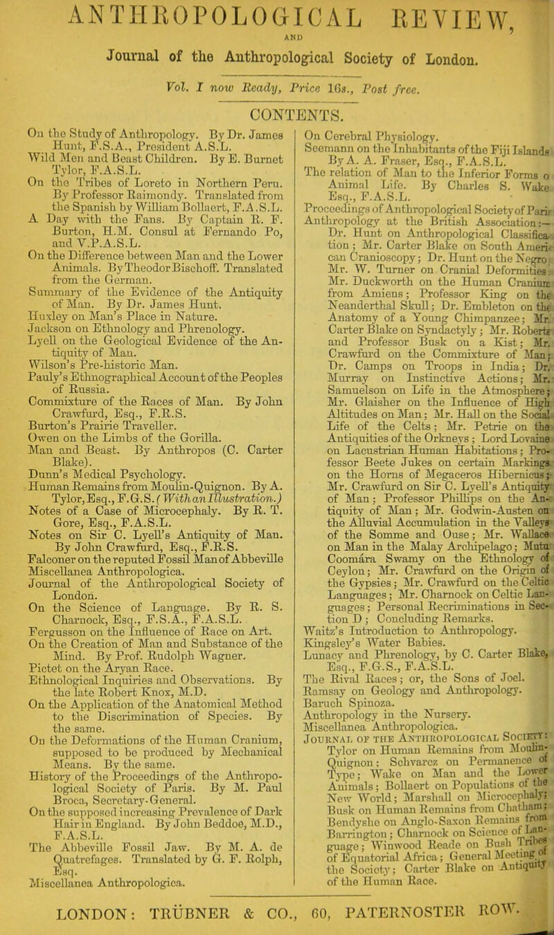 ANTHROPOLOGICAL REVIEW, ANI) Journal of the Anthropological Society of London. Vol. I now Ready, Price 16s., Post free. CONTENTS. On (lio Study of Anthropology. By Dr. James Hunt, F.S.A., President A.S.L. Wild Men and Beast Children. By E. Burnet Tylor, F.A.S.L. On the Tribes of Loreto in Northern Peru. By Professor Raimondy. Translated from the Spanish by William Bollaert, F.A.S.L. A Day with the Fans. By Captain R. F. Burton, H.M. Consul at Fernando Po, and V.P.A.S.L. On the Difference between Man and the Lower Animals. By Theodor Bischoff. Translated from the German. Summary of the Evidence of the Antiquity of Man. By Dr. James Hunt. Huxley on Man’s Place in Nature. Jaclcson on Ethnology and Phrenology. Lyell on the Geological Evidence of the An- tiquity of Man. Wilson’s Pre-historic Man. Pauly’s Ethnographical Account of the Peoples of Russia. Commixture of the Races of Man. By John Crawfurd, Esq., F.R.S. Burton’s Prairie Traveller. Owen on the Limbs of the Gorilla. Man and Beast. By Anthropos (C. Carter Blake). Dunn’s Medical Psychology. Human Remains from Moulin-Quignon. By A. Tylor,Esq., F.G.S.f WitlianlU/astration.) Notes of a Case of Microcephaly. By R. T. Gore, Esq., F.A.S.L. Notes on Sir C. Lyell’s Antiquity of Man. By John Crawfurd, Esq., F.R.S. Falconer on the reputed Fossil Man of Abbeville Miscellanea Anthropologica. Journal of the Anthropological Society of London. On the Science of Language. By R. S. Cliarnock, Esq., F.S.A., F.A.S.L. Fergusson on the Influence of Race on Art. On the Creation of Man and Substance of the Mind. By Prof. Rudolph Wagner. Pictet on the Aryan Race. Ethnological Inquiries and Observations. By the late Robert Knox, M.D. On the Application of the Anatomical Method to the Discrimination of Species. By the same. On the Deformations of the Human Cranium, supposed to be produced by Mechanical Means. By the same. History of the Proceedings of the Anthropo- logical Society of Paris. By M. Paul Broca, Secretary-General. On the supposed increasing Prevalence of Dark Hair in England. By John Beddoe, M.D., F.A.S.L. The Abbeville Fossil Jaw. By M. A. de Quatrefages. Translated by G. F. Rolph, Esq. Miscellanea Anthropologica. On Cerebral Physiology. Socmann on the Inhabitants of the Fiji Islands By A. A. Fraser, Esq., F.A.S.L. The relation of Man to the Inferior Forms o Animal Life. By Charles S. Wake Esq., F.A.S.L. Proceedings of Anthropological Society of Park Anthropology at the British Association Dr. Hunt on Anthropological ClassificM tion ; Mr. Carter Blake on South Ameri- can Cranio3copy; Dr. Hunt ori the Negro: Mr. W. Turner on Cranial Deformities: Mr. Duckworth on the Human Craniunu from Amiens; Professor King on the Neanderthal Skull; Dr. Embleton on the Anatomy of a Young Chimpanzee; Mr. Carter Blake on Syndactyly; Mr. Robert* and Professor Busk on a Kist; Mr. Crawfurd on the Commixture of Man; Dr. Camps on Troops in India; Dr. Murray on Instinctive Actions; Mr. Samuelson on Life in the Atmosphere; Mr. Glaisher on the Influence of High Attitudes on Man; Mr. Hall on the Social. Life of the Celts; Mr. Petrie on the Antiquities of the Orkneys ; Lord Lovaine on Lacustrian Human Habitations; Pro- fessor Beete Jukes on certain Markings, on the Homs of Megaceros Hibernicns; Mr. Crawfurd on Sir C. Lyell’s Antiquity of Man; Professor Phillips on the An- tiquity of Man; Mr. Godwin-Austen on the Alluvial Accumulation in the Valleys of the Somme and Ouse; Mr. Wallace on Mau in the Malay Archipelago; Mutu Coomara Swamy on the Ethnology of Ceylon; Mr. Crawfurd on the Origin of the Gypsies; Mr. Crawfurd on the Celtic Languages; Mr. Charnock on Celtic Lan- guages ; Personal Recriminations in Sec- tion D ; Concluding Remarks. Waitz’s Introduction to Anthropology. Kingsley’s Water Babies. Lunacy and Phrenology, by C. Carter Blake, Esq., F.G.S., F.A.S.L. The Rival Races; or, the Sons of Joel. Ramsay on Geology and Anthropology. Baruch Spinoza. Anthropology in the Nursery. Miscellanea Anthropologica. Journal of the Anthropological Society : Tylor on Human Remains from Moubn- Quignon; Schvarcz on Permanence ori Type; Wake on Man and the Lower Animals; Bollaert on Populations of the New World; Marshall on Microcephaly; Busk on Human Remains from Chatham; Bendysho on Anglo-Saxon Remains from Barrington ; Charuock on Science of’ guage; Winwood Rcade on Bush J n 1 of Equatorial Africa; General Meeting the Socioty; Carter Blake on Antiquity of the Human Race.