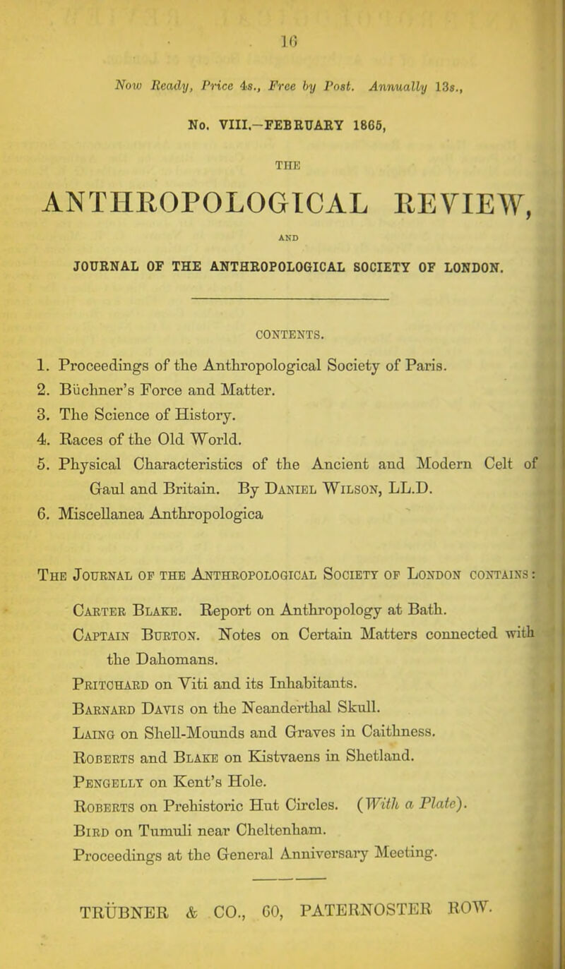 Now Ready, Price 4s., Free by Post. Annually 13s., No. VIII.—FEBRUARY 1865, THE ANTHROPOLOGICAL REVIEW, AND JOURNAL OF THE ANTHROPOLOGICAL SOCIETY OF LONDON. CONTENTS. 1. Proceedings of tlie Anthropological Society of Paris. 2. Buchner’s Force and Matter. 3. The Science of History. 4. Races of the Old World. 5. Physical Characteristics of the Ancient and Modem Gaul and Britain. By Daniel Wilson, LL.D. 6. Miscellanea Anthropologica The Journal op the Anthropological Society of London contains : Carter Blake. Report on Anthropology at Bath. Captain Burton. Notes on Certain Matters connected with the Dahomans. Pritchard on Viti and its Inhabitants. Barnard Davis on the Neanderthal Skull. Laing on Shell-Mounds and Graves in Caithness. Roberts and Blake on Kistvaens in Shetland. Pengelly on Kent’s Hole. Roberts on Prehistoric Hut Circles. ( With a Plate). Bird on Tumuli near Cheltenham. Proceedings at the General Anniversary Meeting. Celt of