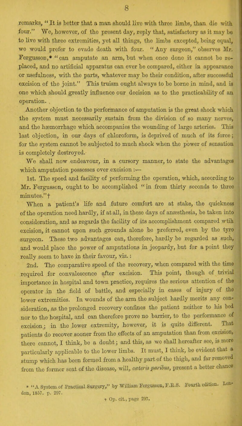 romarks, “ It is bottor that a man should live with throe limbs, than die with four.” Wo, howovor, of tho present day, reply that, satisfactory as it may be to livo with throo extremities, yet all things, tho limbs excepted, being equal, wo would prefer to evade death with four. “ Any surgeon,” observes Mr. Forgusson,* “can amputato an arm, but when once done it cannot be re- placed, and no artificial apparatus can ever be compared, either in appearance or usefulness, with the parts, whatever may be their condition, after successful excision of tho joint.” This truism ought always to be borne in mind, and is ono which should greatly influence our decision as to tho practicability of an operation. . Another objection to the performance of amputation is the great shock which the system must necessarily sustain from the division of so many nerves, and the haemorrhage which accompanies the wounding of largo arteries. This last objection, in our days of chloroform, is deprived of much of its force; for the system cannot be subjected to much shock when the power of sensation is completely destroyed. We shall now endeavour, in a cursory manner, to state the advantages which amputation possesses over excision :— 1st. The speed and facility of performing the operation, which, according to Mr. Fergusson, ought to be accomplished “ in from thirty seconds to three minutes.”! When a patient’s life and future comfort are at stake, the quickness of the operation need hardly, if at all, in these days of anesthesia, be taken into consideration, and as regards the facility of its accomplishment compared wtih excision, it cannot upon such grounds alone be preferred, even by the tyro surgeon. These two advantages can, therefore, hardly be regarded as such, and would place the power of amputations in jeopardy, but for a point they really seem to have in their favour, viz.: 2nd. The comparative speed of the recovery, when compared with the time required for convalescence after excision. This point, though of trivial importance in hospital and town practice, requires the serious attention of the operator in the field of battle, and especially in cases of injury of tho lower extremities. In wounds of the arm the subject hardly merits any con- sideration, as tho prolonged recovery confines the patient neither to his bed nor to the hospital, and can therefore prove no barrier, to tho performance of excision,; in tho lower oxtremity, however, it is quite different. That patients do recover sooner from tho effects of an amputation than from excision, there cannot, I think, bo a doubt; and this, as wo shall hereafter see, is more particularly applicable to tho lower limbs. It must, I think, be evident that a Btump which has been formed from a healthy part of tho thigh, and far removed from tho former scat of tho disease, will, cater is paribus, presont a bettor chance * “A System of Practical Surgery,” by William Fergusson, F.K.S. Fourth edition. Lon- don, 1857. p. 297. t Op. cit, page 297.