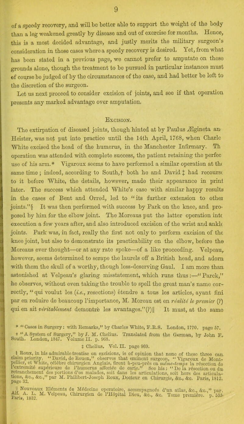 of a spoedy recovory, and will bo better ablo to support tho weight of tho body than a leg wcakoned greatly by disease and out of exorcise for months. Hence, this is a most decided advantage, and justly merits the military surgeon’s consideration in those cases whore a speedy recovery is desired. Yet, from what ha3 boon stated in a previous page, we cannot prefer to amputate on thcso grounds alone, though the treatment to be pursued in particular instances must of course bo judged of by the circumstances of tho caso, and had better be left to the discretion of the surgeon. Lot us next procoed to consider excision of joints, and see if that operation presonts any marked advantage ovor amputation. Excision. The extirpation of diseased joints, though hinted at by Paulus iEgineta am Heister, was not put into practico until the 14th April, 1768, when Charlc White excised the head of the humerus, in the Manchester Infirmary. Th operation was attended with completo success, tho patient retaining tho pcrfec use of his arm. * Vigaroux seems to have performed a similar operation at th< same time ; indeed, according to South,f both he and David % had recourse to it before White, the details, however, made their appearance in print lator. The success which attended White’s caso with similar happy results in the cases of Bent and Orred, led to “its further extension to othei joints.”§ It was then performed with success by Park on the knee, and pro- posed by him for the elbow joint. The Moreaus put the latter operation inti execution a few years after, and also introduced excision of the wrist and ankle joints. Park was, in fact, really the first not only to perform excision of the kneo joint, but also to demonstrate its practicability on the elbow, before tho Moreaus ever thought—or at any rate spoke—of a like proceeding. Yelpeau, howover, seems determined to scrape the laurels off a British head, and adorn with them the skull of a worthy, though less-deserving Gaul. I am more than astonished at Velpeau’s glaring misstatement, which runs thus:—“Parck,” he observes, without even taking the troublo to spell tho great man’s name cor- rectly, “ qui voulut les (i.e., resections) etendre a tous les articles, ayant fini par on reduire de beaucoup l’importance, M. Moroau ost en realite le premier (P) qui en ait ventablement demontre les avantages.”(P)|| It must, at the same • “ Cases in Surgery: with Remarks,” by Charles White, F.R.S. London, 1770. page 57. + “A System of Surgery,” by J. M. Chelius. Translated from tho German, by John IV South. London, 1817. Volume II. p. 908. t Chelius. Vol. II. page 969. ? Roux, in his admirable treatise on excisions, is of opinion that none of these three can claim priority. “ David, do Rouen,” obsorves that eminent surgeon, “ Vigaroux do Mont- pellier, et White, cdldbro chirurgieu Anglais, Qrent 4-peu-prOs en memc-tcmps la resection do 1 extremity supdrieuro de l’humerus aifeetde do curie.” Sec his: “ De la rdsection ou du retranchement des portions d’os malades, soit duns les articulations, soit hors des articula- tions, &c., &c.,” par M. Philibert-Joseph Roux, Docteur en Chirurgie, &c., &c. Paris. 1812. page 32. I! Nouveaux Elements do Mddecinc operatoirc, accompagncds d’un atlas, &c., &c. ” par v • A' ah M- Velpeau, Chirurgieu de l’llopital Dieu, flee., 4ic. Tome premidre. p.535 x sris, 1832.