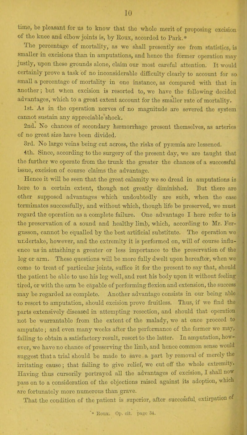 time, bo pleasant for us to know that the whole merit of proposing excision of tho kneo and elbow joints is, by Roux, accorded to Park.* Tho percontago of mortality, as wo shall presently see from statistics, is smaller in excisions than in amputations, and hence the former operation may justly, upon those grounds alone, claim our most careful attention. It would certainly prove a task of no inconsidcrablo difficulty clearly to account for so small a percentage of mortality in one instance, as compared with that in another; but when excision is resorted to, wo have the following decided advantages, which to a gi’eat extent account for the smaller rate of mortality. 1st. As in the operation nerves of no magnitude are severed the system cannot sustain any appreciable shock. 2nd. No chances of secondary haemorrhage present themselves, as arteries of no great size have been divided. 3rd. No largo veins being cut across, the risks of pyaemia are lessened. 4th. Since, according to the surgery of the present day, we are taught that the further we operate from the trunk the greater the chances of a successful issue, excision of course claims the advantage. Hence it will be seen that the great calamity we so dread in amputations is here to a certain extent, though not greatly diminished. But there are other supposed advantages which undoubtedly are such, when the case tormimates successfully, and without which, though life be preserved, we must regard the operation as a complete failure. One advantage I here refer to is the preservation of a sound and healthy limb, which, according to Mr. Fcr- gusson, cannot be equalled by the best artificial substitute. The operation wo undertake, however, and the extremity it is performed on, will of course influ- ence us in attaching a greater or less importance to the preservation of the leg or arm. These questions will be more fully dwelt upon hereafter, when we come to treat of particular joints, suffice it for the present to say that, should the patient be able to use his leg well, and rest his body upon it without feeling tired, or with the arm be capable of performing flexion and extension, the success may be regarded as complete. Another advantage consists in our being able to resort to amputation, should excision prove fruitless. Thais, if we find tho parts extensively diseased in attempting resection, and should that operation not be warrantable from the extent of the malady, we at once proceed to amputate; and even many weeks after tho performance of the former wo may, failing to obtain a satisfactory result, resort to the latter. In amputation, how- ever, wo have no chance of preserving the limb, and hence common sense would suggost that a trial should be made to save a part by removal of merely the irritating cause; that failing to give relief, we cut off the whole extremity. Having thus cursorily portrayed all the advantages of excision, I shall now pass on to a consideration of the objections raised against its adoption, which aro fortunately more numerous than grave. That the condition of the patient is superior, after successful, extirpation of * Itoux. Op. cit. page 34.