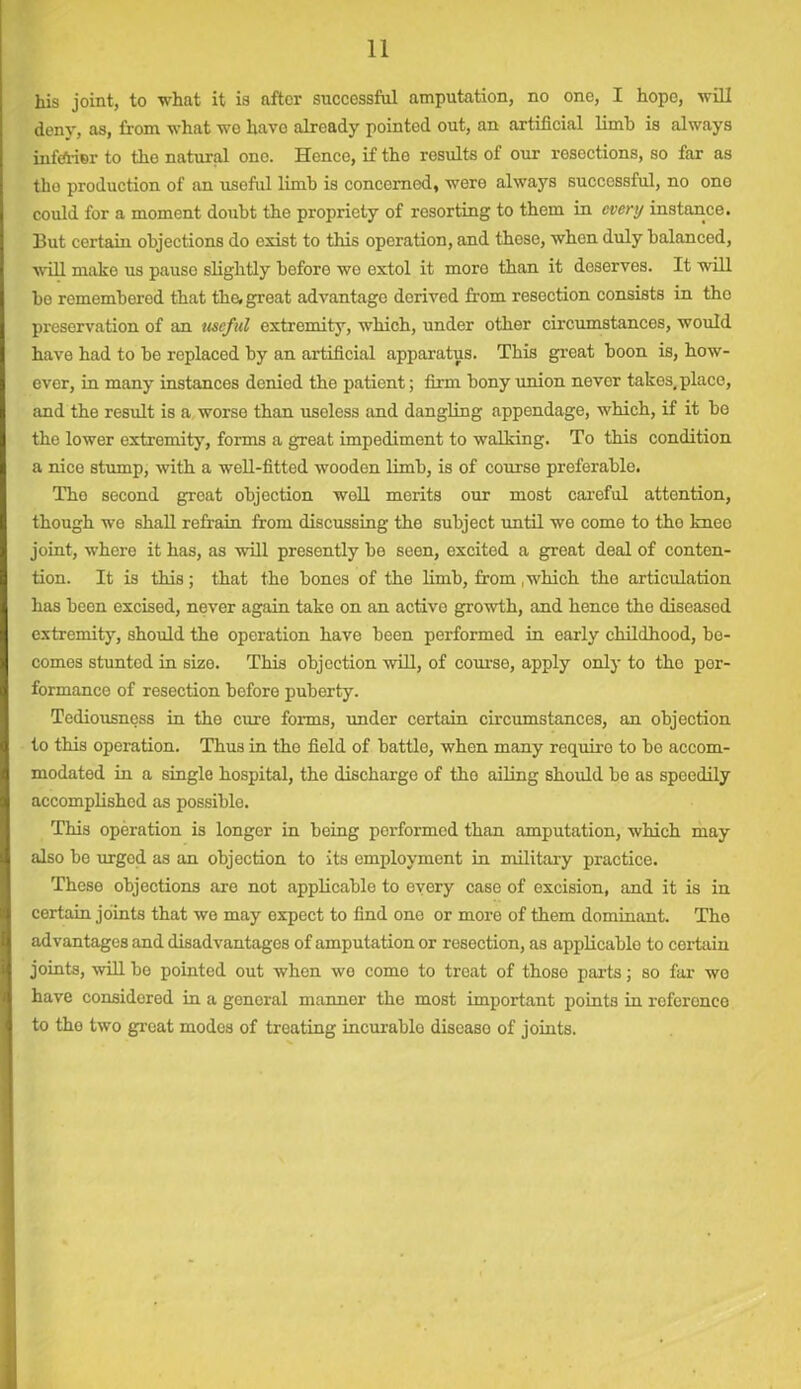 his joint, to what it is after successful amputation, no one, I hope, will deny, as, from what wo have already pointed out, an artificial limb is always inferior to the natural ono. Hence, if the results of our resections, so far as the production of an useful limb is concerned, were always successful, no ono could for a moment doubt the propriety of resorting to them in every instance. 13ut certain objections do exist to this operation, and these, when duly balanced, will make us pause slightly before we extol it moro than it deserves. It will be remembered that the, great advantage derived from resection consists in the preservation of an useful extremity, which, under other circumstances, would have had to be replaced by an artificial apparatus. This great boon is, how- ever, in many instances denied tho patient; firm bony union never takes,place, and the result is a worse than useless and dangling appendage, which, if it be the lower extremity, forms a great impediment to walking. To this condition a nice stump, with a well-fitted wooden limb, is of course preferable. Tho second great objection well merits our most careful attention, though we shall refrain from discussing the subject until we come to the knee joint, where it has, as will presently be seen, excited a great deal of conten- tion. It is this; that the bones of the limb, horn .which the articulation has been excised, never again take on an active growth, and hence the diseased extremity, should the operation have been performed in early childhood, be- comes stunted in size. This objection will, of course, apply only to tho per- formance of resection before puberty. Tediousness in the cure forma, under certain circumstances, an objection to this operation. Thus in the field of battle, when many requiro to bo accom- modated in a single hospital, the discharge of tho ailing should be as spoedily accomplished as possible. This operation is longer in being performed than amputation, which may also be urged as an objection to its employment in military practice. These objections are not applicable to every case of excision, and it is in certain joints that we may expect to find one or more of them dominant. The advantages and disadvantages of amputation or resection, as applicable to certain joints, will be pointed out when wo come to treat of those parts; so far wo have considered in a general mannor the most important points in reference to the two great modes of treating incurable diseaso of joints.