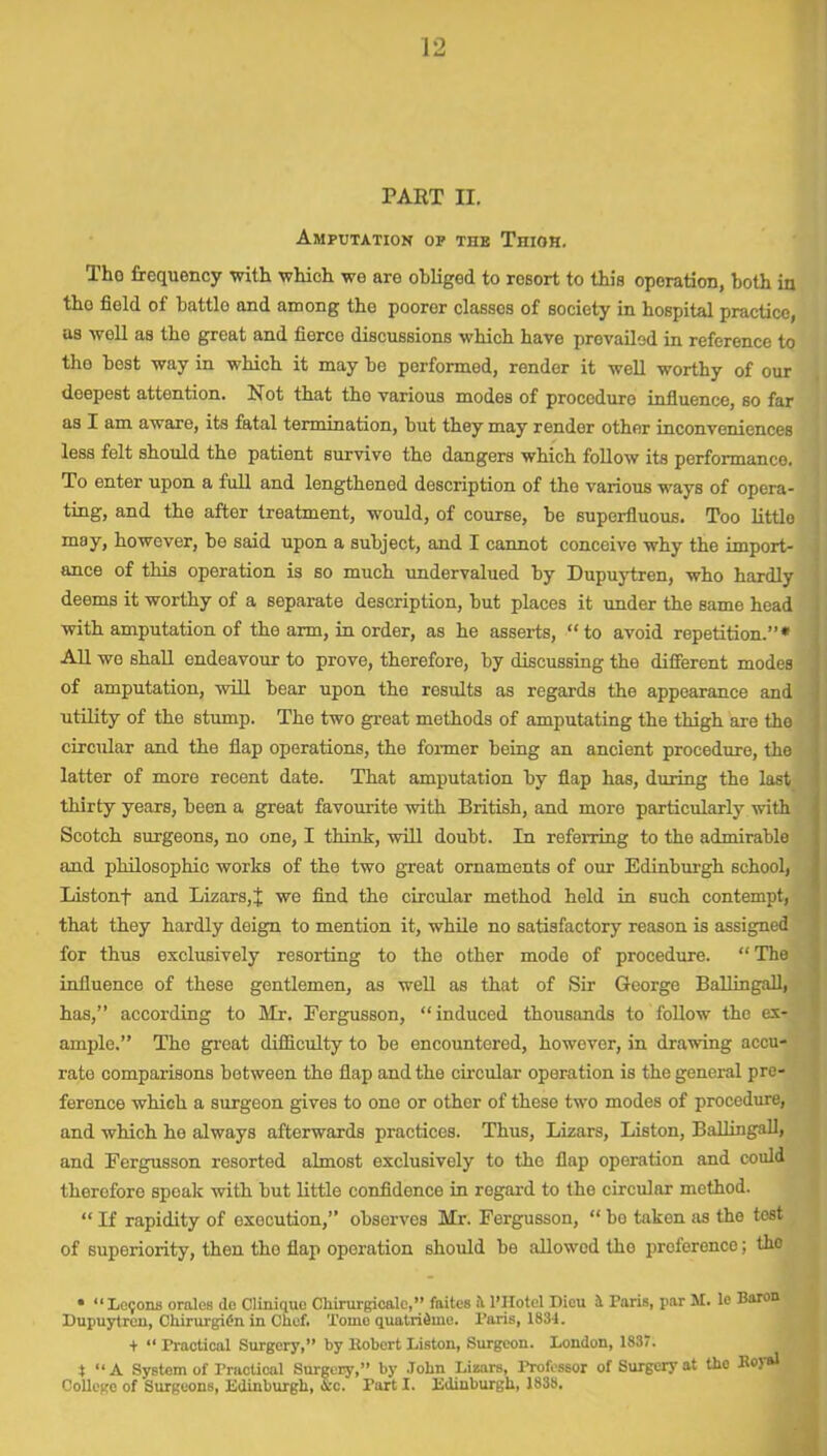 PART n. Amputation op tiie Tnion. Tho frequency with which we are obliged to rosort to this operation, both in tho field of battle and among the poorer classes of society in hospital practice, as well as the great and fierce discussions which have prevailed in reference to the best way in which it may be performed, render it well worthy of our deepest attention. Not that tho various modes of procedure influence, so far as I am aware, its fatal termination, but they may render other inconveniences less felt should tho patient survive the dangers which follow its performance. To enter upon a full and lengthened description of the various ways of opera- ting, and the after treatment, would, of course, be superfluous. Too little may, however, be said upon a subject, and I cannot conceive why the import- ance of this operation is so much undervalued by Dupuytren, who hardly deems it worthy of a separate description, but places it under the same head with amputation of the arm, in order, as he asserts, “to avoid repetition.”* All we shall endeavour to prove, therefore, by discussing the different modes of amputation, will bear upon the results as regards the appearance and utility of the stump. The two great methods of amputating the thigh are the circular and the flap operations, the former being an ancient procedure, the latter of more recent date. That amputation by flap has, during the last thirty years, been a great favourite with British, and moro particularly with Scotch surgeons, no one, I think, will doubt. In referring to the admirable and philosophic works of the two great ornaments of our Edinburgh school, Listonf and Lizars, j we find the circular method held in such contempt, that they hardly deign to mention it, while no satisfactory reason is assigned for thus exclusively resorting to the other mode of procedure. “The influence of these gentlemen, as well as that of Sir George Ballingall, has,” according to Mr. Fergusson, “induced thousands to follow the ex- ample.” The great difficulty to be encountered, however, in drawing accu- rate comparisons between the flap and the circular operation is the general pre- ference which a surgeon gives to one or other of these two modes of procedure, and which he always afterwards practices. Thus, Lizars, Liston, Ballingall, and Fergusson resorted almost exclusively to the flap operation and could therefore spoak with but little confidence in regard to the circular method. “ If rapidity of execution,” observes Mr. Fergusson, “ bo taken as the test of superiority, then tho flap operation should be allowod the preference; tho • “Lemons orales de Clinique Chirurgicalc,” faites it l’Hotel Dieu it Paris, par M. le Baron Dupuytren, ChirurgiCn in Chef. Tome quatridmo. Paris, 1831. + “ Practical Surgery,” by Robert Liston, Surgeon. London, 1837. t “A System of Practical Surgery,” by .Tohn Lizars, Professor of Surgery at the Royal College of Surgeons, Edinburgh, Arc. Part I. Edinburgh, 1838.