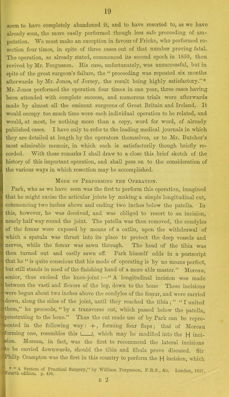 seem to have completely abandoned it, and to have resorted to, as we have already seen, the more easily performed though less safe proceeding of am- putation. We must make an exception in favour of Fricke, who performed re- section four times, in spite of three cases out of that number proving fatal. The operation, as already stated, commenced its second epoch in 1850, then revived by Mr. Fergusson. His case, unfortunately, was unsuccessful, but in spite of the great surgeon’s failure, the “ proceeding was repeated six months afterwards by Sir. Jones, of Jersey, the result being highly satisfactory.”* Sir. Jones performed the operation four times in one year, three cases having bean attended with complete success, and numerous trials were afterwards made by almost all the eminent surgeons of Great Britain and Ireland. It would occupy too much time were each individual operation to be related, and would, at most, be nothing more than a copy, word for word, of already published cases. I have only to refer to the leading medical journals in which they are detailed at length by the operators themselves, or to Sir. Butcher’s most admirable memoir, in which each is satisfactorily though briefly re- corded. With these remarks I shall draw to a close this brief sketch of the history of this important operation, and shall pass on to the consideration of the various ways in which resection may be accomplished. SIode of Performing the Operation. Park, who as we have seen was the first to perform this operation, imagined that he might excise the articular joints by making a simple longitudinal cut, commencing two inches above and ending two inches below the patella. In this, however, he was deceived, and was obliged to resort to an incision, nearly half way round the joint. The patella was then removed, the condyles of the femur were exposed by means of a catlin, upon the withdrawal of which a spatula was thrust into its place to protect the deep vessels and nerves, while the femur was sawn through. The head of the tibia was then turned out and easily sawn off. Park himself adds in a postscript that he “ is quite conscious that his mode of operating is by no means perfect, but still stands in need of the finishing hand of a more able master.” Moreau, senior, thus excised the knee-joint:—“ A longitudinal incision was made between the vasti and flexors of the leg, down to the bone These incisions were begun about two inches above the condyles of the femur, and wero carried down, along the sides of the joint, until they reached the tibia ; ” “I united them,” he proceeds, “ by a transverse cut, which passed below the patella, penetrating to the bone.” Thus the cut made use of by Park can bo repre- sented in the following way: -f-, forming four flaps; that of Moreau Iorming one, resemblos this I J, which may bo modified into the H inci- ion. Moreau, in fact, was the first to recommend tho lateral incisions o be carried downwards, should the tibia and fibula prove diseasod. Sir Philip Crampton was the first in this country to perform tho H incision, which „* “A System of Practical Surgery,” by William Fergusson, F.R.S., &c. London, 1857. fourth edition, p. 450.