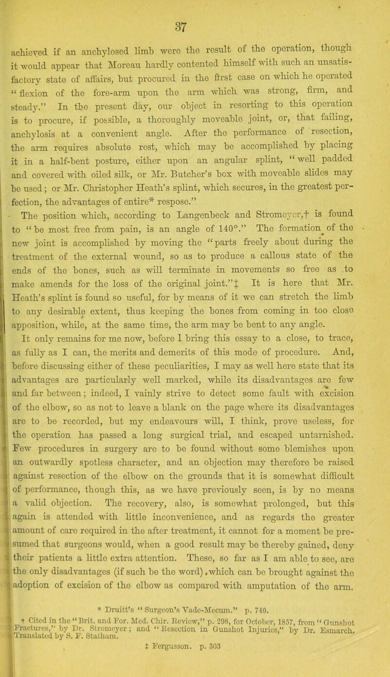 achieved if an anchylosed limb were the result of tho operation, though it would appear that Moreau hardly contented himself with such an unsatis- factory state of affairs, hut procured in tho first case on which he operated “ flexion of the foro-arm upon tho arm which was strong, firm, and steady.” In tho present day, our object in resorting to this operation is to procure, if possible, a thoroughly moveable joint, or, that failing, anchylosis at a convenient angle. After tho performance of rosoction, the aim requires absolute rest, which may bo accomplished by placing it in a half-bent posture, either upon an angular splint, “well padded and covered with oiled silk, or Mr. Butcher’s box with moveable slides may be used; or Mr. Christopher Heath’s splint, which secures, in the greatest per- fection, the advantages of entire* respose.” The position which, according to Langenbeck and Stromeycr,f is found to “bo most free from pain, is an angle of 140°.” The formation^ of the new joint is accomplished by moving tho “parts freely about during the treatment of the external wound, so as to produce a callous state of the ends of the bones, such as will terminate in movements so free as to make amends for tho loss of the original joint.” j It is here that Mr. Heath’s splint is found so useful, for by means of it we can stretch the limb to any desirable extent, thus keeping tho bones from coming in too close apposition, while, at the same time, the arm may be bent to any angle. It only remains for me now, before 1 bring this essay to a close, to trace, as fully as I can, the merits and demerits of this mode of procedure. And, before discussing either of these peculiarities, I may as well here state that its advantages are particularly well marked, while its disadvantages are few 'to and far between; indeed, I vainly strive to detect some fault with excision of the elbow, so as not to leave a blank on the page where its disadvantages are to be recorded, but my endeavours will, I think, prove useless, for the operation has passed a long surgical trial, and escaped untarnished. Few procedures in surgei-y are to be found without some blemishes upon an outwardly spotless character, and an objection may therefore be raised against resection of the elbow on the grounds that it is somewhat difficult of performance, though this, as wo have previously seen, is by no moans a valid objection. The recovery, also, is somewhat prolonged, but this again is attended with little inconvenience, and as regards the greater amount of care required in the after treatment, it cannot for a moment be pre- sumed that surgeons would, when a good result may be thereby gained, deny their patients a little extra attention. These, so far as I am able to see, are the only disadvantages (if such be tho word) .which can bo brought against tho adoption of excision of tho elbow as compared with amputation of tho arm. * Druitt’s “ Surgeon’s Vudc-Mocmn.” p. 740. + Cited in the “Brit, and For. Med. Chir. Review,” p. 298, for October, 1857, from “ Gunshot Fractures,” by Dr. Stromeyer; and “Resection in Gunshot Injuries,” bv Dr. Esmarch. Translated by 8. F. Statham. J ’ ' t Fergusson. p. 303