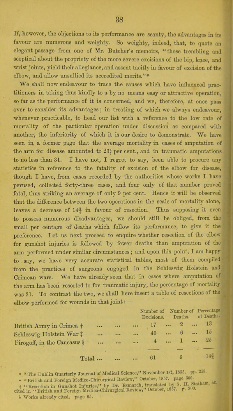 If, however, tho objections to its performance are scanty, the advantages in its favour are numerous and weighty. So weighty, indeed, that, to quote an elegant passage from one of Mr. Butcher’s memoirs, “ those trembling and scoptical about the propriety of tho more severe excisions of the hip, knee, and wrist joints, yield their allegiance, and assent tacitly in favour of excision of the elbow, and allow unsullied its accredited merits.”* We shall now endeavour to trace the causes which have influenced prac- titioners in taking thus kindly to a by no means easy or attractive operation, so far as the performance of it is concerned, and we, therefore, at once pass over to consider its advantages; in treating of which wo always endeavour, whenever practicable, to head our list with a reference to the low rate of mortality of the particular operation under discussion as compared with another, the inferiority of which it is our desire to demonstrate. We have seen in a former page that the average mortality in cases of amputation of the arm for disease amounted to 23 j per cent., and in traumatic amputations to no less than 31. I have not, I regret to say, been able to procure any statistics in reference to the fatality of excision of the elbow for disease, British Army in Crimea + Schleswig Holstein War J Pirogoff, in the Caucasus § though I have, from cases recorded by the authorities whose works I have perused, collected forty-three cases, and four only of that number proved fatal, thus striking an average of only 9 per cent. Hence it will be observed that the difference between the two operations in the scale of mortality alone, leaves a decrease of 14f in favour of resection. Thus supposing it even to possess numerous disadvantages, we should still be obliged, from the small per centage of deaths which follow its performance, to give it the preference. Let us next proceed to enquire whether resection of the elbow for gunshot injuries is followed by fewer deaths than amputation of the arm performed under similar circumstances; and upon this point, I am happy to say, we have very accurate statistical tables, most of them compiled from the practices of surgeons engaged in the Schleswig Holstein and Crimean wars. We have already seen that in cases where amputation of the arm has been resorted to for traumatic injury, the percentage of mortality was 31. To contrast the two, we shall here insert a table of resections of tho elbow performed for wounds in that joint:— Number of Number of Percentage Total Excisions. Deaths. of Deaths. 17 •• . 2 ... 13 40 .. . 6 15 4 .. . 1 ... 25 61 9 Hi * “ The Dublin Quarterly Journal of Medical Science,” November 1st, 1855. pp. -jS- + “British and Foreign Medico-Chirurgical Review,” October, 1857. page 300. T UlTUSIl IU1U A'uri'lgu --- - - _ i “Resection in Gunshot Injuries,” by Dr. Esmarch, translated by S I 1 . MatHam, cited in “ British and Foreign Medico-Chirurgical Review, October, 18o7. p. 5 Works already cited, page 85.