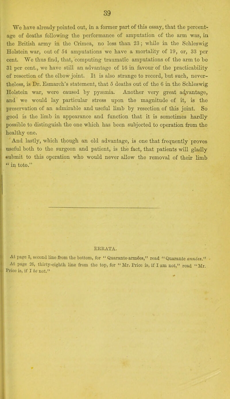 We have already pointed out, in a former part of this essay, that the percent- age of deaths following the performance of amputation of the arm was, in the British army in the Crimea, no less than 23; while in the Schleswig Holstein war, out of 54 amputations we have a mortality of 19, or, 33 per cent. We thus find, that, computing traumatic amputations of the arm to he 31 per cent., we have still an advantage of 16 in favour of the practicability of resection of the elbow joint. It is also strange to record, but such, never- theless, is Dr. Esmarch’s statement, that 5 deaths out of the 6 in the Schleswig Holstein war, were caused by pyaemia. Another very great advantage, and we would lay particular stress upon the magnitude of it, is the preservation of an admirable and useful limb by resection of this joint. So good is the limb in appearance and function that it is sometimes hardly possible to distinguish the one which has been subjected to operation from the healthy one. ' And lastly, which though an old advantage, is one that frequently proves useful both to the surgeon and patient, is the fact, that patients will gladly submit to this operation who would never allow the removal of their limb “ in toto.” ERRATA. At page 3, second line from the bottom, for “ Quarante armdes,” read “ Qnarante armies.” > At page 26, thirty-eighth line from the top, for “ Mr. Price is, if I am not,” read “Mr. Price is, if I he not.”