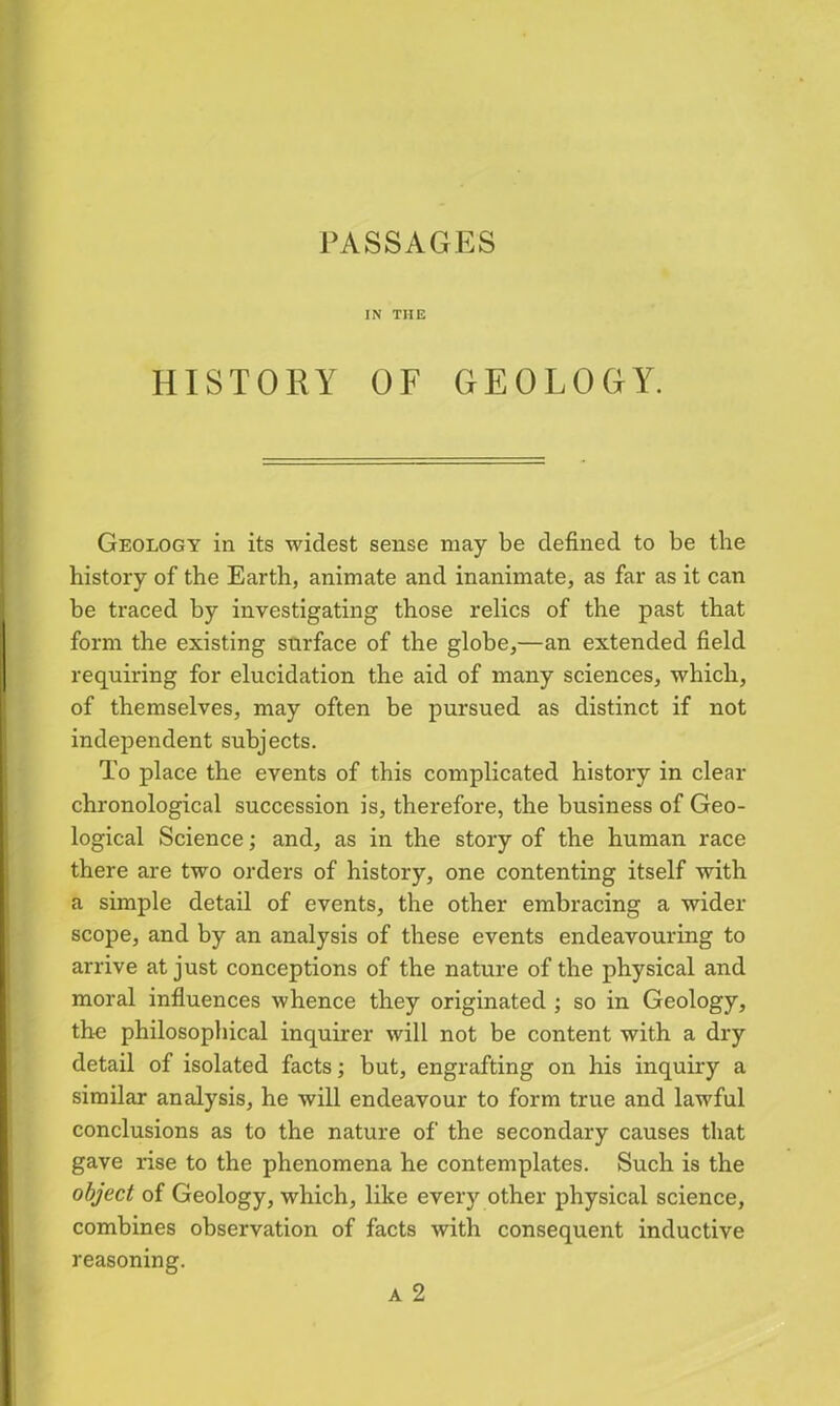 PASSAGES IN THE HISTORY OF GEOLOGY. Geology in its widest sense may be defined to be the history of the Earth, animate and inanimate, as far as it can be traced by investigating those relics of the past that form the existing surface of the globe,—an extended field requiring for elucidation the aid of many sciences, which, of themselves, may often be pursued as distinct if not independent subjects. To place the events of this complicated history in clear chronological succession is, therefore, the business of Geo- logical Science; and, as in the story of the human race there are two orders of history, one contenting itself with a simple detail of events, the other embracing a wider scope, and by an analysis of these events endeavouring to arrive at just conceptions of the nature of the physical and moral influences whence they originated ; so in Geology, the philosophical inquirer will not be content with a dry detail of isolated facts; but, engrafting on his inquiry a similar analysis, he will endeavour to form true and lawful conclusions as to the nature of the secondary causes that gave rise to the phenomena he contemplates. Such is the object of Geology, which, like every other physical science, combines observation of facts with consequent inductive reasoning.