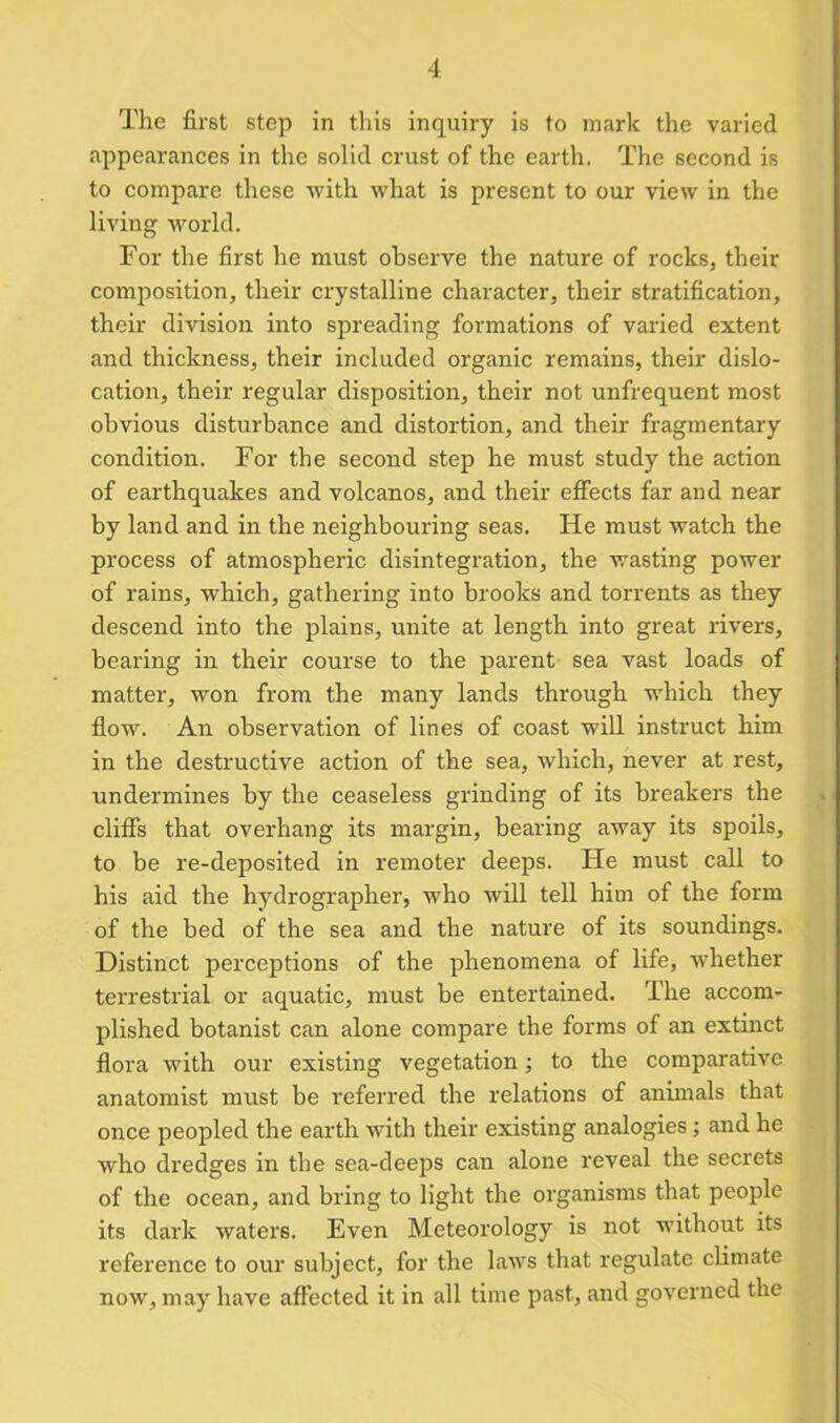 The first step in this inquiry is to mark the varied appearances in the solid crust of the earth. The second is to compare these with what is present to our view in the living world. For the first he must observe the nature of rocks, their composition, their crystalline character, their stratification, their division into spreading formations of varied extent and thickness, their included organic remains, their dislo- cation, their regular disposition, their not unfrequent most obvious disturbance and distortion, and their fragmentary condition. For the second step he must study the action of earthquakes and volcanos, and their effects far and near by land and in the neighbouring seas. He must watch the process of atmospheric disintegration, the wasting power of rains, which, gathering into brooks and torrents as they descend into the plains, unite at length into great rivers, bearing in their course to the parent sea vast loads of matter, won from the many lands through which they flow. An observation of lines of coast will instruct him in the destructive action of the sea, which, never at rest, undermines by the ceaseless grinding of its breakers the cliffs that overhang its margin, bearing away its spoils, to be re-deposited in remoter deeps. He must call to his aid the hydrographer, who will tell him of the form of the bed of the sea and the nature of its soundings. Distinct perceptions of the phenomena of life, whether terrestrial or aquatic, must be entertained. The accom- plished botanist can alone compare the forms of an extinct flora with our existing vegetation; to the comparative anatomist must be referred the relations of animals that once peopled the earth with their existing analogies; and he who dredges in the sea-deeps can alone reveal the secrets of the ocean, and bring to light the organisms that people its dark waters. Even Meteorology is not without its reference to our subject, for the laws that regulate climate now, may have affected it in all time past, and governed the