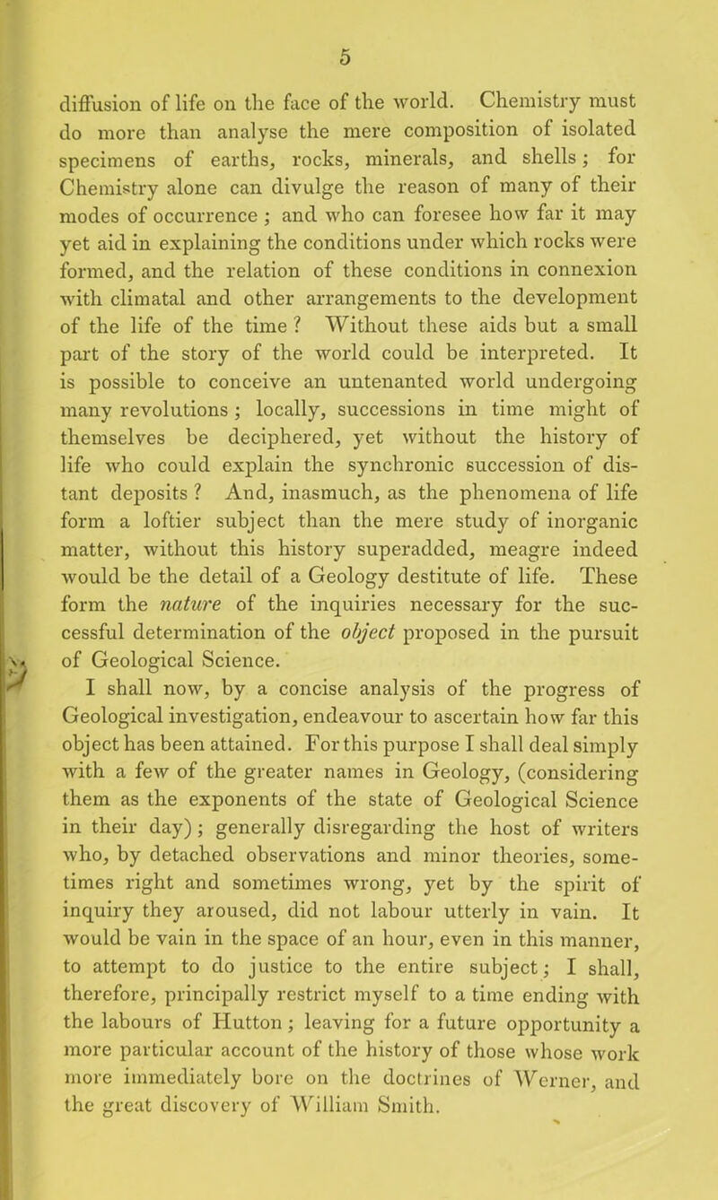 diffusion of life on the face of the world. Chemistry must do more than analyse the mere composition of isolated specimens of earths, rocks, minerals, and shells; for Chemistry alone can divulge the reason of many of their modes of occurrence ; and who can foresee how far it may yet aid in explaining the conditions under which rocks were formed, and the relation of these conditions in connexion with climatal and other arrangements to the development of the life of the time ? Without these aids but a small part of the story of the world could be interpreted. It is possible to conceive an untenanted world undergoing many revolutions; locally, successions in time might of themselves be deciphered, yet without the history of life who could explain the synchronic succession of dis- tant deposits ? And, inasmuch, as the phenomena of life form a loftier subject than the mere study of inorganic matter, without this history superadded, meagre indeed would be the detail of a Geology destitute of life. These form the nature of the inquiries necessary for the suc- cessful determination of the object proposed in the pursuit of Geological Science. I shall now, by a concise analysis of the progress of Geological investigation, endeavour to ascertain how far this object has been attained. For this purpose I shall deal simply with a few of the greater names in Geology, (considering them as the exponents of the state of Geological Science in their day); generally disregarding the host of writers who, by detached observations and minor theories, some- times right and sometimes wrong, yet by the spirit of inquiry they aroused, did not labour utterly in vain. It would be vain in the space of an hour, even in this manner, to attempt to do justice to the entire subject; I shall, therefore, principally restrict myself to a time ending with the labours of Hutton; leaving for a future opportunity a more particular account of the history of those whose work more immediately bore on the doctrines of Werner, and the great discovery of William Smith.