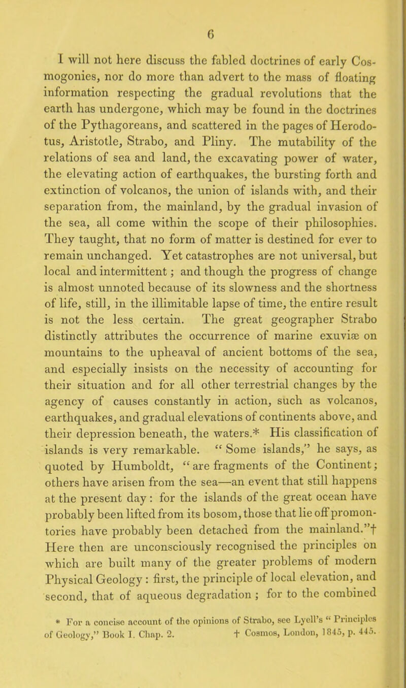 I will not here discuss the fabled doctrines of early Cos- mogonies, nor do more than advert to the mass of floating information respecting the gradual revolutions that the earth has undergone, which may he found in the doctrines of the Pythagoreans, and scattered in the pages of Herodo- tus, Aristotle, Strabo, and Pliny. The mutability of the relations of sea and land, the excavating power of water, the elevating action of earthquakes, the bursting forth and extinction of volcanos, the union of islands with, and their separation from, the mainland, by the gradual invasion of the sea, all come within the scope of their philosophies. They taught, that no form of matter is destined for ever to remain unchanged. Yet catastrophes are not universal, but local and intermittent; and though the progress of change is almost unnoted because of its slowness and the shortness of life, still, in the illimitable lapse of time, the entire result is not the less certain. The great geographer Strabo distinctly attributes the occurrence of marine exuviae on mountains to the upheaval of ancient bottoms of the sea, and especially insists on the necessity of accounting for their situation and for all other terrestrial changes by the agency of causes constantly in action, such as volcanos, earthquakes, and gradual elevations of continents above, and their depression beneath, the waters.* His classification of islands is very remarkable. “ Some islands,’’ he says, as quoted by Humboldt, “ are fragments of the Continent; others have arisen from the sea—an event that still happens at the present day : for the islands of the great ocean have probably been lifted from its bosom, those that lie off promon- tories have probably been detached from the mainland.”f Here then are unconsciously recognised the principles on which are built many of the greater problems of modern Physical Geology : first, the principle of local elevation, and second, that of aqueous degradation ; for to the combined * For a concise account of the opinions of Strabo, see Lyell’s “ Principles of Geology,” Book I. Chap. 2. t Cosmos, London, 1845, p. 445.