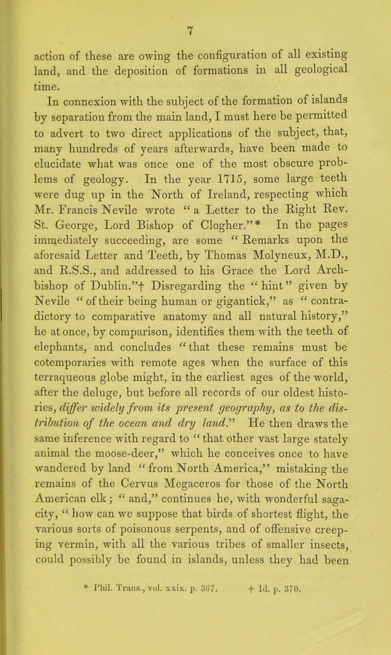 action of these are owing the configuration of all existing land, and the deposition of formations in all geological time. In connexion with the subject of the formation of islands by separation from the main land, I must here be permitted to advert to two direct applications of the subject, that, many hundreds of years afterwards, have been made to elucidate what was once one of the most obscure prob- lems of geology. In the year 1715, some large teeth were dug up in the North of Ireland, respecting which Mr. Francis Nevile wrote “a Letter to the Eight Eev. St. George, Lord Bishop of Clogher.”* In the pages immediately succeeding, are some “ Remarks upon the aforesaid Letter and Teeth, by Thomas Molyneux, M.D., and E.S.S., and addressed to his Grace the Lord Arch- bishop of Dublin.”! Disregarding the “hint” given by Nevile “oftheir being human or giganticlc,” as “ contra- dictory to comparative anatomy and all natural history,” he at once, by comparison, identifies them with the teeth of elephants, and concludes “ that these remains must be cotemporaries with remote ages when the surface of this terraqueous globe might, in the earliest ages of the world, after the deluge, but before all records of our oldest histo- ries, differ widely from its present geography, as to the dis- tribution of the ocean and dry land.” He then draws the same inference with regard to “ that other vast large stately animal the moose-deer,” which he conceives once to have wandered by land “ from North America,” mistaking the remains of the Cervus Megaceros for those of the North American elk; “ and,” continues he, with wonderful saga- city, “ how can we suppose that birds of shortest flight, the various sorts of poisonous serpents, and of offensive creep- ing vermin, with all the various tribes of smaller insects, could possibly be found in islands, unless they had been * Phil. Trans., vol. xxix. p. 3G7. t Id. p. 370.