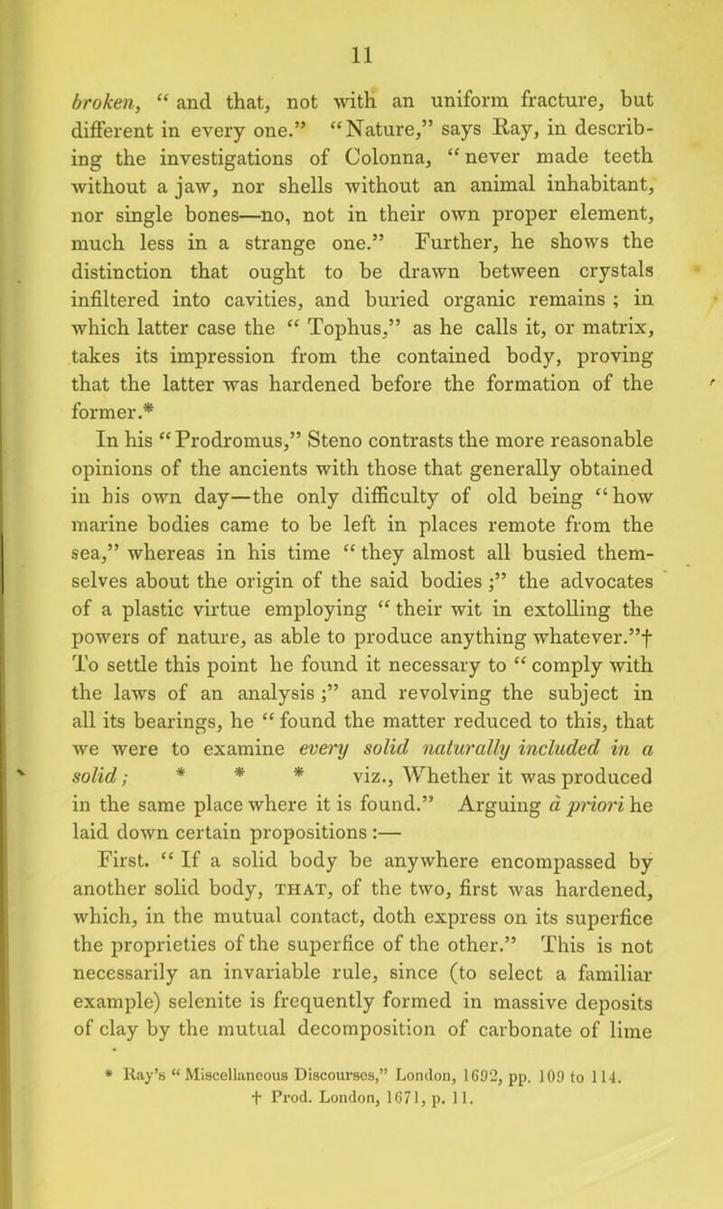 broken, “ and that, not with an uniform fracture, but different in every one.” “Nature,” says Ray, in describ- ing the investigations of Colonna, “ never made teeth Avithout a jaAV, nor shells without an animal inhabitant, nor single bones—no, not in their own proper element, much less in a strange one.” Further, he shows the distinction that ought to be drawn between crystals infiltered into cavities, and buried organic remains ; in Avhich latter case the “ Tophus,” as he calls it, or matrix, takes its impression from the contained body, proving that the latter was hardened before the formation of the former.* In his “Prodromus,” Steno contrasts the more reasonable opinions of the ancients with those that generally obtained in his own day—the only difficulty of old being “how marine bodies came to be left in places remote from the sea,” whereas in his time “ they almost all busied them- selves about the origin of the said bodiesthe advocates of a plastic virtue employing “ their wit in extolling the powers of nature, as able to produce anything whatever.”! To settle this point he found it necessary to “ comply Avith the laws of an analysis ;” and revolving the subject in all its bearings, he “ found the matter reduced to this, that we Avere to examine every solid naturally included in a solid; * * * viz., Whether it was produced in the same place where it is found.” Arguing a priori he laid doAvn certain propositions :— First. “ If a solid body be anyAvhere encompassed by another solid body, that, of the two, first Avas hardened, which, in the mutual contact, doth express on its superfice the proprieties of the superfice of the other.” This is not necessarily an invariable rule, since (to select a familiar example) selenite is frequently formed in massive deposits of clay by the mutual decomposition of carbonate of lime * Ray’s “Miscellaneous Discourses,” London, 1692, pp. 109 to 114. t Prod. London, 1671, p. 11.