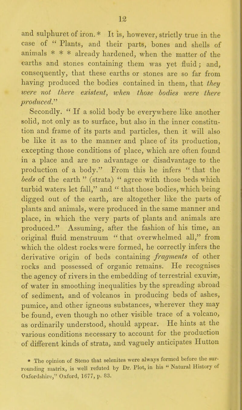 and sulphuret of iron.* It is, however, strictly true in the case of “ Plants, ancl their parts, bones and shells of animals * * * already hardened, when the matter of the earths and stones containing them was yet fluid; and, consequently, that these earths or stones are so far from having produced the bodies contained in them, that they were not there existent, ivhen those bodies were there produced.” Secondly. “ If a solid body be everywhere like another solid, not only as to surface, but also in the inner constitu- tion and frame of its parts and particles, then it will also he like it as to the manner and place of its production, excepting those conditions of place, which are often found in a place and are no advantage or disadvantage to the production of a body.” From this he infers “ that the beds of the earth ” (strata) “ agree with those beds which turbid waters let fall,” and “ that those bodies, which being digged out of the earth, are altogether like the parts of plants and animals, were produced in the same manner and place, in which the very parts of plants and animals are produced.” Assuming, after the fashion of his time, an original fluid menstruum “ that overwhelmed all,” from which the oldest rocks were formed, he correctly infers the derivative origin of beds containing fragments of other rocks and possessed of organic remains. He recognises the agency of rivers in the embedding of terrestrial exuviae, of water in smoothing inequalities by the spreading abroad of sediment, and of volcanos in producing beds of ashes, pumice, and other igneous substances, wherever they may be found, even though no other visible trace of a volcano, as ordinarily understood, should appear. He hints at the various conditions necessary to account for the production of different kinds of strata, and vaguely anticipates Hutton * The opinion of Stcno that selenites were always formed before the sur- rounding matrix, is well refuted by Dr. Plot, in his “ Natural Histoiy of Oxfordshire,'’ Oxford, 1677, p. 83.