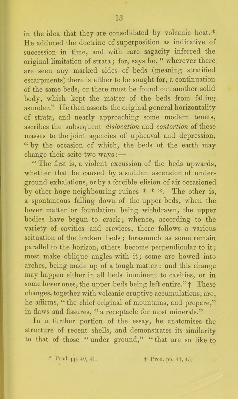 in the idea that they are consolidated by volcanic heat. * He adduced the doctrine of superposition as indicative of succession in time, and with rare sagacity inferred the original limitation of strata; for, says he, “ wherever there are seen any marked sides of beds (meaning stratified escarpments) there is either to be sought for, a continuation of the same beds, or there must be found out another solid body, which kept the matter of the beds from falling asunder.” He then asserts the original general horizontality of strata, and nearly approaching some modern tenets, ascribes the subsequent dislocation and contortion of these masses to the joint agencies of upheaval and depression, “ by the occasion of which, the beds of the earth may change their scite two ways :— “ The first is, a violent excussion of the beds upwards, whether that he caused by a sudden ascension of under- ground exhalations, or by a forcible elision of air occasioned by other huge neighbouring ruines * * *. The other is, a spontaneous falling down of the upper beds, when the lower matter or foundation being withdrawn, the upper bodies have begun to crack; whence, according to the variety of cavities and crevices, there follows a various scituation of the broken beds ; forasmuch as some remain parallel to the horizon, others become perpendicular to it; most make oblique angles with it; some are bowed into arches, being made up of a tough matter : and this change may happen either in all beds imminent to cavities, or in some lower ones, the upper beds being left entire.”f These changes, together with volcanic eruptive accumulations, are, he affirms, “ the chief original of mountains, and prepare,” in flaws and fissures, “ a receptacle for most minerals.” In a further portion of the essay, he anatomises the structure of recent shells, and demonstrates its similarity to that of those “ under ground,” “ that are so like to * Prod. pp. 40, 41. + Prod. pp. 44, 45.