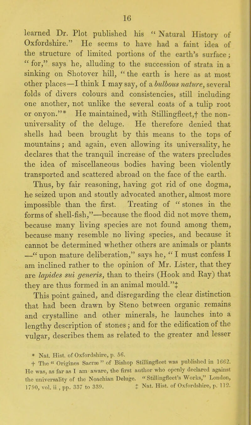 learned Dr. Plot published his “ Natural History of Oxfordshire.” Pie seems to have had a faint idea of the structure of limited portions of the earth’s surface; “ for,” says he, alluding to the succession of strata in a sinking on Shotover hill, “ the earth is here as at most other places—I think I may say, of a bulbous nature, several folds of divers colours and consistencies, still including one another, not unlike the several coats of a tulip root or onyon.”* He maintained, with Stillingfleet,f the non- universality of the deluge. He therefore denied that shells had been brought by this means to the tops of mountains; and again, even allowing its universality, he declares that the tranquil increase of the waters precludes the idea of miscellaneous bodies having been violently transported and scattered abroad on the face of the earth. Thus, by fair reasoning, having got rid of one dogma, he seized upon and stoutly advocated another, almost more impossible than the first. Treating of “ stones in the forms of shell-fish,”—because the flood did not move them, because many living species are not found among them, because many resemble no living species, and because it cannot be determined whether others are animals or plants —“ upon mature deliberation,” says he, “ I must confess I am inclined rather to the opinion of Mr. Lister, that they are lapides sui generis, than to theirs (Hook and Pay) that they are thus formed in an animal mould.”J This point gained, and disregarding the clear distinction that had been drawn by Steno between organic remains and crystalline and other minerals, he launches into a lengthy description of stones ; and for the edification of the vulgar, describes them as related to the greater and lesser * Nat. Hist, of Oxfordshire, p. 56. f The “ Origines Sacra ” of Bishop Stillingfleet was published in 1662. He was, as far as I am aware, the first author who openly declared against the universality of the Noachian Deluge. “ Stillingfleet s Works, London, 17.00, vol. ii , pp. 337 to 330. J Nat. Hist, of Oxfordshire, p. 112.
