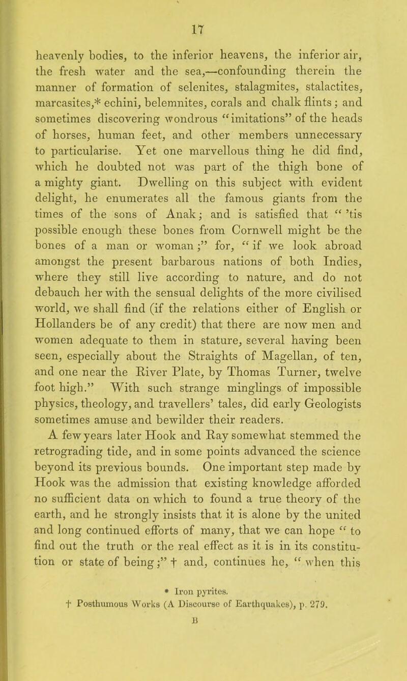 heavenly bodies, to the inferior heavens, the inferior air, the fresh water and the sea,—confounding therein the manner of formation of selenites, stalagmites, stalactites, marcasites,* echini, belemnites, corals and chalk flints ; and sometimes discovering wondrous “imitations” of the heads of horses, human feet, and other members unnecessary to particularise. Yet one marvellous thing he did find, which he doubted not was part of the thigh bone of a mighty giant. Dwelling on this subject with evident delight, he enumerates all the famous giants from the times of the sons of Anak; and is satisfied that “ ’tis possible enough these bones from Cornwell might be the bones of a man or woman;” for, “ if we look abroad amongst the present barbarous nations of both Indies, where they still live according to nature, and do not debauch her with the sensual delights of the more civilised world, we shall find (if the relations either of English or Hollanders be of any credit) that there are now men and women adequate to them in stature, several having been seen, especially about the Straights of Magellan, of ten, and one near the River Plate, by Thomas Turner, twelve foot high.” With such strange minglings of impossible physics, theology, and travellers’ tales, did early Geologists sometimes amuse and bewilder their readers. A fewyears later Hook and Ray somewhat stemmed the retrograding tide, and in some points advanced the science beyond its previous bounds. One important step made by Hook was the admission that existing knowledge afforded no sufficient data on which to found a true theory of the earth, and he strongly insists that it is alone by the united and long continued efforts of many, that we can hope “ to find out the truth or the real effect as it is in its constitu- tion or state of being;” f and, continues he, “ when this * Iron pyrites. f Posthumous Works (A Discourse of Earthquakes), p. 279. B
