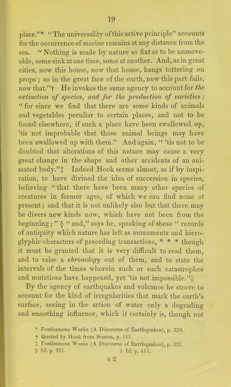 place.”* * * § “ The universality of this active principle” accounts for the occurrence of marine remains at any distance from the sea. “ Nothing is made by nature so fixtas to be unmove- able, some sink at one time, some at another. And, as in great cities, now this house, now that house, hangs tottering on props ; so in the great face of the earth, now this part fails, now that.”f He invokes the same agency to account for the extinction of species, and for the production of varieties; “ for since we find that there are some kinds of animals and vegetables peculiar to certain places, and not to be found elsewhere, if such a place have been swallowed up, ’tis not improbable that those animal beings may have been swalloAved up with them.” And again, “ ’tis not to be doubted that alterations of this nature may cause a very great change in the shape and other accidents of an ani- mated body.”J Indeed Hook seems almost, as if by inspi- ration, to have divined the idea of succession in species, believing “ that there have been many other species of creatures in former ages, of which we can find none at present; and that it is not unlikely also but that there may be divers new kinds now, which have not been from the beginning; ” § “ and,” says he, speaking of these “ records of antiquity which nature has left as monuments and hiero- glyphic characters of preceding transactions, * * * though it must be granted that it is very difficult to read them, and to raise a chronology out of them, and to state the intervals of the times wherein such or such catastrophes and mutations have happened, yet ’tis not impossible.”!I By the agency of earthquakes and volcanos he strove to account for the kind of irregularities that mark the earth’s surface, seeing in the action of water only a degrading and smoothing influence, which it certainly is, though not * Posthumous Works (A Discourse of Earthquakes), p. 320. t Quoted by Hook from Seneca, p. 111. J Posthumous Works (A Discourse of Earthquakes), p. 327, § Id. p. 291. || Id. p. 411. B 2