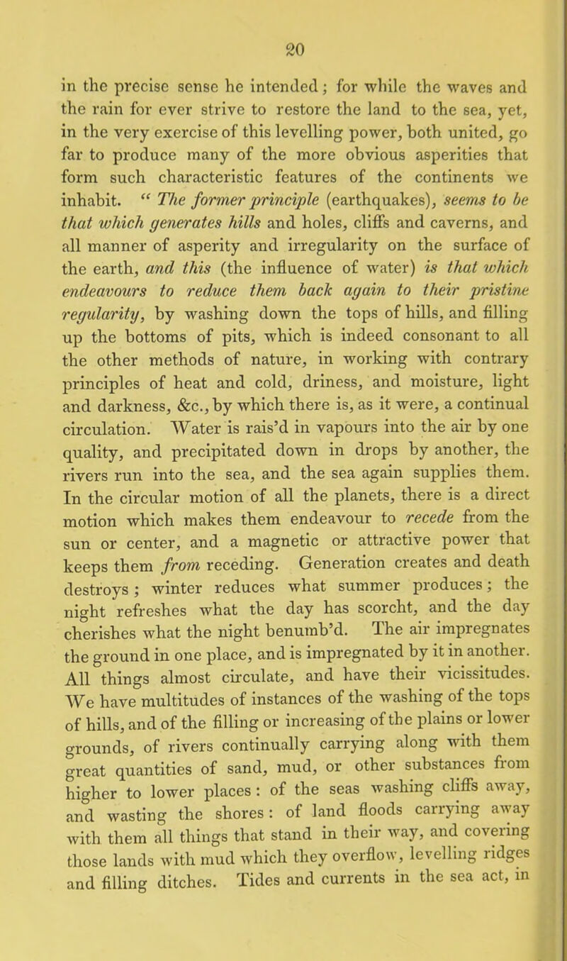 in the precise sense he intended; for while the waves and the rain for ever strive to restore the land to the sea, yet, in the very exercise of this levelling power, both united, go far to produce many of the more obvious asperities that form such characteristic features of the continents we inhabit. “ The former principle (earthquakes), seems to he that which generates hills and holes, cliffs and caverns, and all manner of asperity and irregularity on the surface of the earth, and this (the influence of water) is that which endeavours to reduce them back again to their pristine regularity, by washing down the tops of hills, and filling up the bottoms of pits, which is indeed consonant to all the other methods of nature, in working with contrary principles of heat and cold, driness, and moisture, light and darkness, &c.,by which there is, as it were, a continual circulation. Water is rais’d in vapours into the air by one quality, and precipitated down in drops by another, the rivers run into the sea, and the sea again supplies them. In the circular motion of all the planets, there is a direct motion which makes them endeavour to recede from the sun or center, and a magnetic or attractive power that keeps them from receding. Generation creates and death destroys; winter reduces what summer produces; the night refreshes what the day has scorcht, and the day cherishes what the night benumb’d. The air impregnates the ground in one place, and is impregnated by it in another. All things almost circulate, and have their vicissitudes. We have multitudes of instances of the washing of the tops of hills, and of the filling or increasing of the plains or lower grounds, of rivers continually carrying along with them great quantities of sand, mud, or other substances fiom higher to lower places : of the seas washing cliffs away, and wasting the shores: of land floods carrying away with them all things that stand in their way, and covering those lands with mud which they overflow, levelling ridges and filling ditches. Tides and currents in the sea act, in