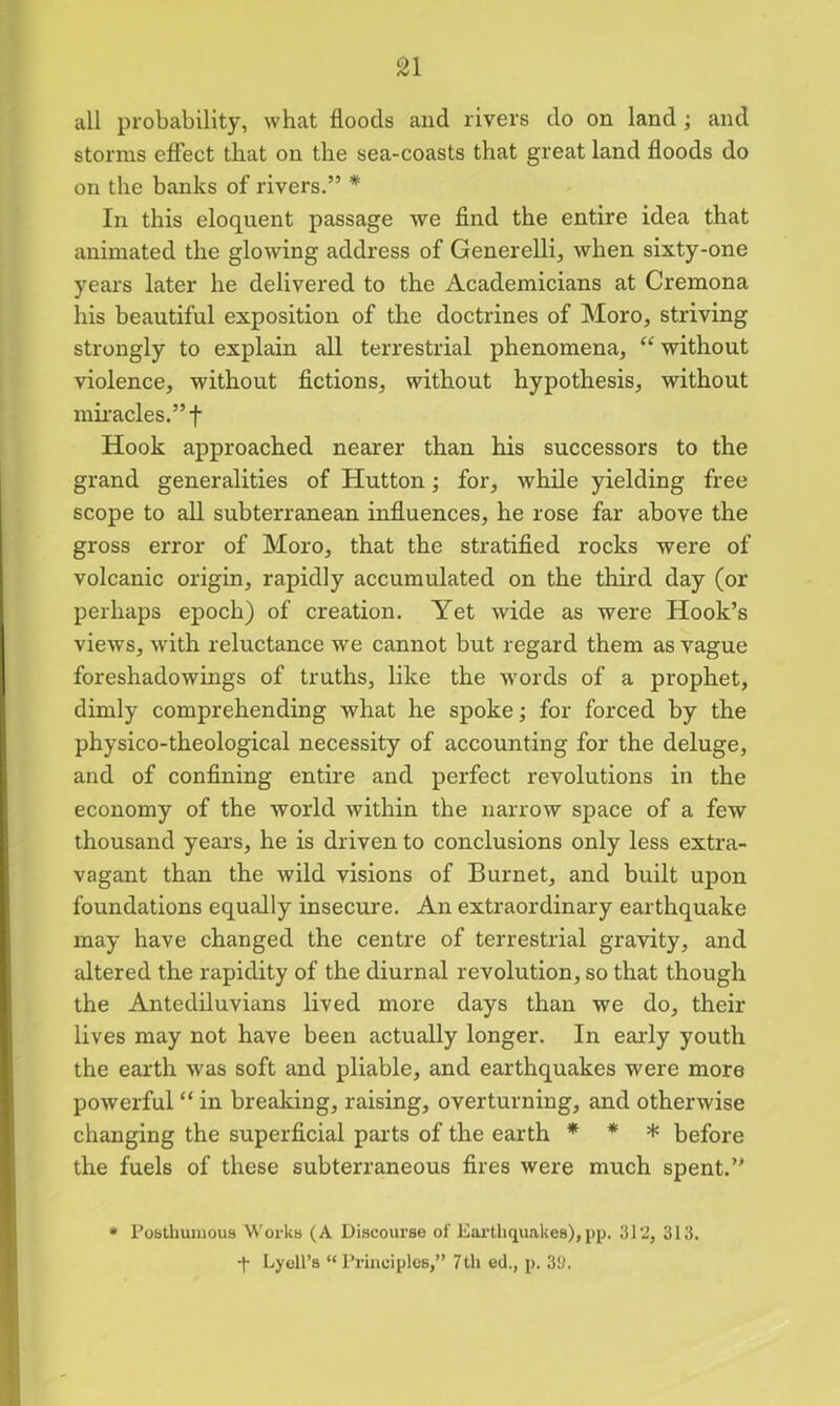 all probability, what floods and rivers do on land ; and storms effect that on the sea-coasts that great land floods do on the banks of rivers.” * In this eloquent passage we find the entire idea that animated the glowing address of Generelli, when sixty-one years later he delivered to the Academicians at Cremona his beautiful exposition of the doctrines of Moro, striving strongly to explain all terrestrial phenomena, “without violence, without fictions, without hypothesis, without miracles.” f Hook approached nearer than his successors to the grand generalities of Hutton; for, while yielding free scope to all subterranean influences, he rose far above the gross error of Moro, that the stratified rocks were of volcanic origin, rapidly accumulated on the third day (or perhaps epoch) of creation. Yet wide as were Hook’s views, with reluctance we cannot but regard them as vague foreshadowings of truths, like the words of a prophet, dimly comprehending what he spoke; for forced by the physico-theological necessity of accounting for the deluge, and of confining entire and perfect revolutions in the economy of the world within the narrow space of a few thousand years, he is driven to conclusions only less extra- vagant than the wild visions of Burnet, and built upon foundations equally insecure. An extraordinary earthquake may have changed the centre of terrestrial gravity, and altered the rapidity of the diurnal revolution, so that though the Antediluvians lived more days than we do, their lives may not have been actually longer. In early youth the earth was soft and pliable, and earthquakes were more powerful “ in breaking, raising, overturning, and otherwise changing the superficial parts of the earth * * * before the fuels of these subterraneous fires were much spent.” * Posthumous Works (A Discourse of Earthquakes), pp. 31 2, 313.