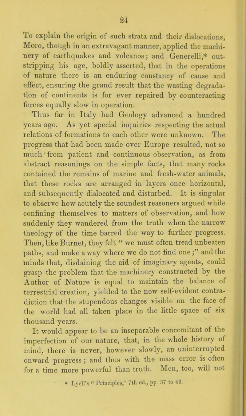 To explain the origin of such strata and their dislocations, Moro, though in an extravagant manner, applied the machi- nery of earthquakes and volcanos; and Generelli,* out- stripping his age, boldly asserted, that in the operations of nature there is an enduring constancy of cause and effect, ensuring the grand result that the wasting degrada- tion of continents is for ever repaired by counteracting forces equally slow in operation. Thus far in Italy had Geology advanced a hundred years ago. As yet special inquiries respecting the actual relations of formations to each other were unknown. The progress that had been made over Europe resulted, not so much' from patient and continuous observation, as from abstract reasonings on the simple facts, that many rocks contained the remains of marine and fresh-water animals, that these rocks are arranged in layers once horizontal, and subsequently dislocated and disturbed. It is singular to observe how acutely the soundest reasoners argued while confining themselves to matters of observation, and how suddenly they wandered from the truth when the narrow theology of the time barred the way to further progress. Then, like Burnet, they felt “ we must often tread unbeaten paths, and make a way where we do not find one and the minds that, disdaining the aid of imaginary agents, could grasp the problem that the machinery constructed by the Author of Nature is equal to maintain the balance of terrestrial creation, yielded to the now self-evident contra- diction that the stupendous changes visible on the face of the world had all taken place in the little space of six thousand years. It would appear to be an inseparable concomitant of the imperfection of our nature, that, in the whole history of mind, there is never, however slowly, an uninterrupted onward progress; and thus with the mass error is olten for a time more powerful than truth. Men, too, will not