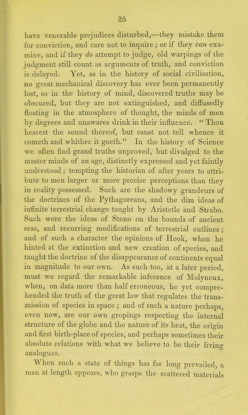 have venerable prejudices disturbed,—they mistake them for conviction, and care not to inquire; or if they can exa- mine, and if they do attempt to judge, old warpings of the judgment still count as arguments of truth, and conviction is delayed. Yet, as in the history of social civilisation, no great mechanical discovery has ever been permanently lost, so in the history of mind, discovered truths may be obscured, but they are not extinguished, and diffusedly floating in the atmosphere of thought, the minds of men by degrees and unawares drink in their influence. u Thou hearest the sound thereof, but canst not tell whence it cometh and whither it goeth.” In the history of Science we often find grand truths unproved, but divulged to the master minds of an age, distinctly expressed and yet faintly understood; tempting the historian of after years to attri- bute to men larger or more precise perceptions than they in reality possessed. Such are the shadowy grandeurs of the doctrines of the Pythagoreans, and the dim ideas of infinite terrestrial change taught by Aristotle and Strabo. Such were the ideas of Steno on the bounds of ancient seas, and recurring modifications of terrestrial outlines ; and of such a character the opinions of Hook, when he hinted at the extinction and new creation of species, and taught the doctrine of the disappearance of continents equal in magnitude to our own. As such too, at a later period, must we regard the remarkable inference of Molyneux, when, on data more than half erroneous, he yet compre- hended the truth of the great law that regulates the trans- mission of species in space ; and of such a nature perhaps, even now, are our own gropings respecting the internal structure of the globe and the nature of its heat, the origin and first birth-place of species, and perhaps sometimes their absolute relations with what we believe to be their living analogues. When such a state of things has for long prevailed, a man at length appears, who grasps the scattered materials