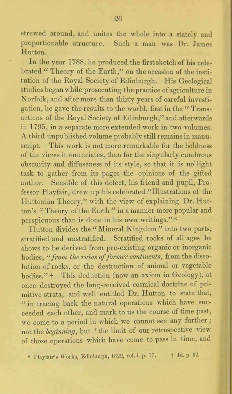 strewed around, and unites the whole into a stately and proportionable structure. Such a man was Dr. James Hutton. In the year 1788, he produced the first sketch of his cele- brated “ Theory of the Earth,” on the occasion of the insti- tution of the Royal Society of Edinburgh. His Geological studies began while prosecuting the practice of agriculture in Norfolk, and after more than thirty years of careful investi- gation, he gave the results to the world, first in the “ Trans- actions of the Royal Society of Edinburgh,” and afterwards in 1795, in a separate more extended work in two volumes. A third unpublished volume probably still remains in manu- script. This work is not more remarkable for the boldness of the views it enunciates, than for the singularly cumbrous obscurity and diffuseness of its style, so that it is no light task to gather from its pages the opinions of the gifted author. Sensible of this defect, his friend and pupil, Pro- fessor Playfair, drew up his celebrated “Illustrations of the Huttonian Theory,” with the view of explaining Dr. Hut- ton’s “ Theory of the Earth ” in a manner more popular and perspicuous than is done in his own writings.”* Hutton divides the “ Mineral Kingdom ” into two parts, stratified and unstratified. Stratified rocks of all ages he shows to be derived from pre-existing organic or inorganic bodies, “from the ruins of former continents, from the disso- lution of rocks, or the destruction of animal or vegetable bodies.” f This deduction (now an axiom in Geology), at once destroyed the long-received cosmical doctrine of pri- mitive strata, and well entitled Dr. Hutton to state that, “ in tracing back the natural operations which have suc- ceeded each other, and mark to us the course of time past., we come to a period in which we cannot see any further ; not the beginning, but ‘ the limit of our retrospective view of those operations which have come to pass in time, and
