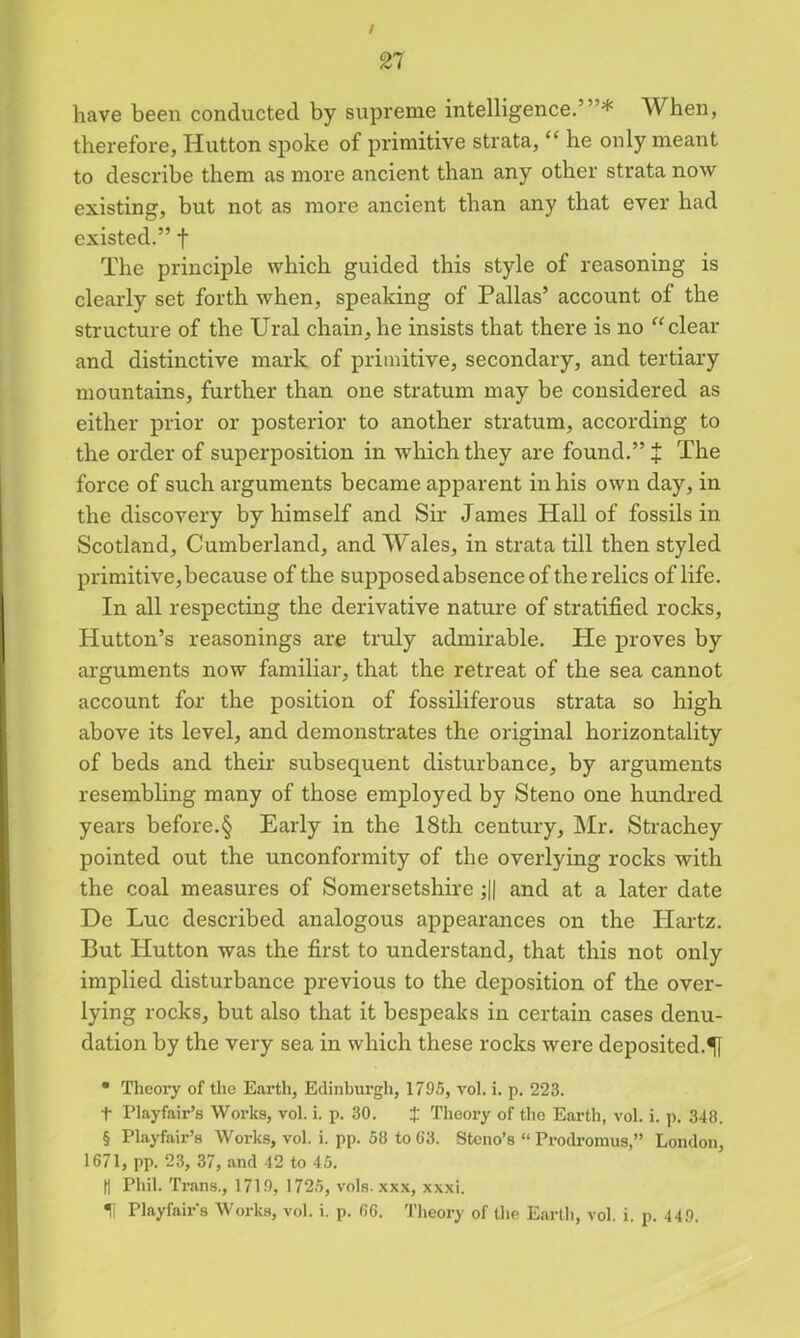 / n have been conducted by supreme intelligence.’”* When, therefore, Hutton spoke of primitive strata, “ he only meant to describe them as more ancient than any other strata now existing, but not as more ancient than any that ever had existed.” f The principle which guided this style of reasoning is clearly set forth when, speaking of Pallas’ account of the structure of the Ural chain, he insists that there is no “clear and distinctive mark of primitive, secondary, and tertiary mountains, further than one stratum may be considered as either prior or posterior to another stratum, according to the order of superposition in which they are found.” + The force of such arguments became apparent in his own day, in the discovery by himself and Sir James Hall of fossils in Scotland, Cumberland, and Wales, in strata till then styled primitive, because of the supposed absence of the relics of life. In all respecting the derivative nature of stratified rocks, Hutton’s reasonings are truly admirable. He proves by arguments now familiar, that the retreat of the sea cannot account for the position of fossiliferous strata so high above its level, and demonstrates the original horizontality of beds and their subsequent disturbance, by arguments resembling many of those employed by Steno one hundred years before.§ Early in the 18th century, Mr. Strachey pointed out the unconformity of the overlying rocks with the coal measures of Somersetshire ;|| and at a later date De Luc described analogous appearances on the Hartz. But Hutton was the first to understand, that this not only implied disturbance previous to the deposition of the over- lying rocks, but also that it bespeaks in certain cases denu- dation by the very sea in which these rocks were deposited. • Theory of the Earth, Edinburgh, 1795, vol. i. p. 223. t Playfair’s Works, vol. i. p. 30. J Theory of the Earth, vol. i. p. 348. § Playfair’s Works, vol. i. pp. 50 to 63. Stcno’s “Prodromus,” London, 1671, pp. 23, 37, and 42 to 45. d Phil. Trans., 1719, 1725, vols. xxx, xxxi. Playfairs Works, vol. i. p. 66. Theory of the Earth, vol. i. p. 449.