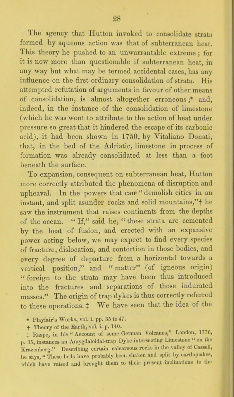 The agency that Hutton invoked to consolidate strata formed by aqueous action was that of subterranean heat. This theory he pushed to an unwarrantable extreme; for it is now more than questionable if subterranean heat, in any way but what may be termed accidental cases, has any influence on the first ordinary consolidation of strata. His attempted refutation of arguments in favour of other means of consolidation, is almost altogether erroneous ;* and, indeed, in the instance of the consolidation of limestone (which he was wont to attribute to the action of heat under pressure so great that it hindered the escape of its carbonic acid), it had been shown in 1750, by Vitaliano Donati, that, in the bed of the Adriatic, limestone in process of formation was already consolidated at less than a foot beneath the surface. To expansion, consequent on subterranean heat, Hutton more correctly attributed the phenomena of disruption and upheaval. In the powers that cam “ demolish cities in an instant, and split asunder rocks and solid mountains,”t he saw the instrument that raises continents from the depths of the ocean. “ If,” said he, “ these strata are cemented by the heat of fusion, and erected with an expansive power acting below, we may expect to find every species of fracture, dislocation, and contortion in those bodies, and every degree of departure from a horizontal towards a vertical position,” and “ matter” (of igneous origin) “ foreign to the strata may have been thus introduced into the fractures and separations of those indurated masses.” The origin of trap dykes is thus correctly referred to these operations. J We have seen that the idea of the * Playfair’s Works, vol. i. pp. 35 to 47. -j- Theory of the Earth, vol. i. p. 140. + Raspe, in his “ Account of some German Volcanos,” London, 1776, p. 35, instances an Amygdaloidal-ti'ap Dyke intersecting Limestone “ on the Krazenberg.” Describing certain calcareous rocks in the valley of Cassell, he says, “ These beds have probably been shaken and split by earthquakes, which have raised and brought them to then- present inclinations to the