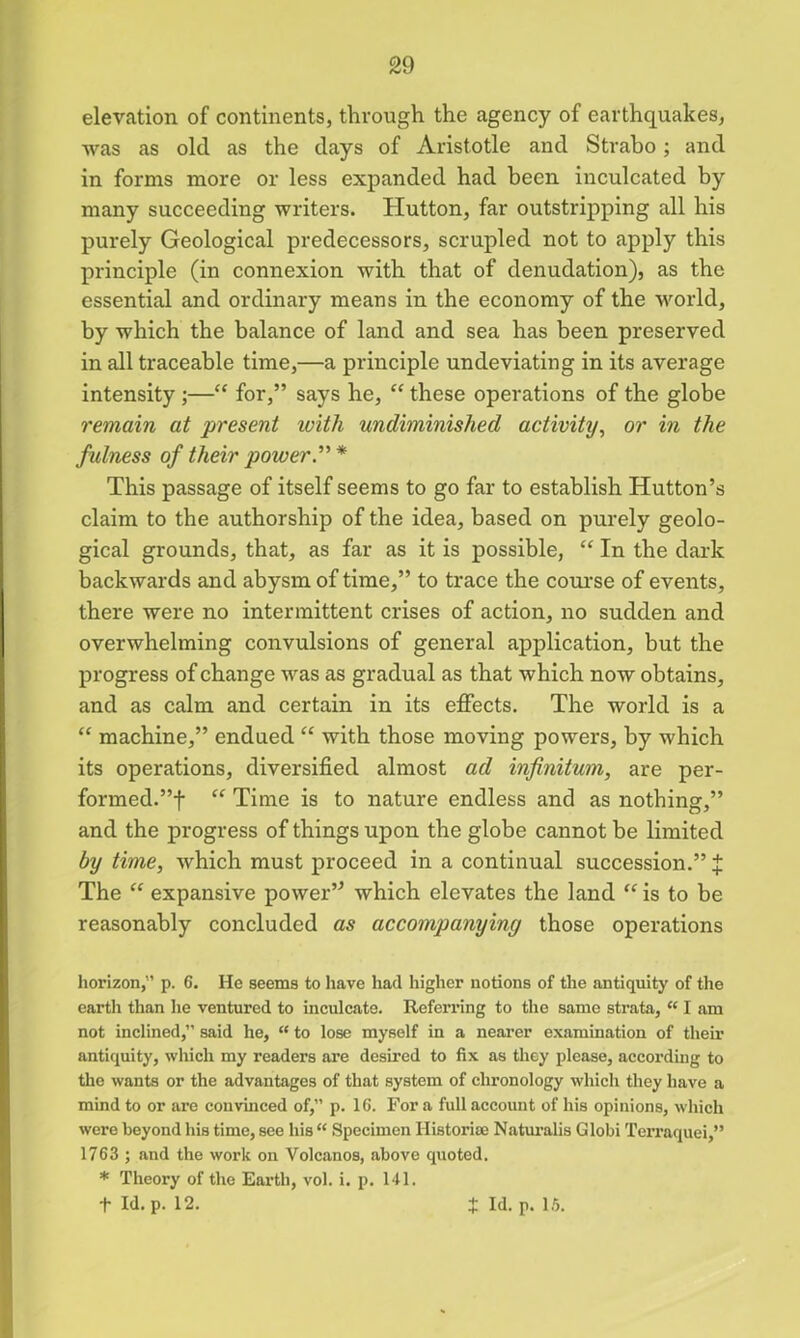 elevation of continents, through the agency of earthquakes, was as old as the days of Aristotle and Strabo; and in forms more or less expanded had been inculcated by many succeeding writers. Hutton, far outstripping all his purely Geological predecessors, scrupled not to apply this principle (in connexion with that of denudation), as the essential and ordinary means in the economy of the world, by which the balance of land and sea has been preserved in all traceable time,—a principle undeviating in its average intensity ;—“ for,” says he, “ these operations of the globe remain at present with undiminished activity, or in the fulness of their powers * This passage of itself seems to go far to establish Hutton’s claim to the authorship of the idea, based on purely geolo- gical grounds, that, as far as it is possible, “ In the dark backwards and abysm of time,” to trace the course of events, there were no intermittent crises of action, no sudden and overwhelming convulsions of general application, but the progress of change was as gradual as that which now obtains, and as calm and certain in its effects. The world is a “ machine,” endued “ with those moving powers, by which its operations, diversified almost ad infinitum, are per- formed.”! “ Time is to nature endless and as nothing,” and the progress of things upon the globe cannot be limited by time, which must proceed in a continual succession.” J The “ expansive power” which elevates the land “ is to be reasonably concluded as accompanying those operations horizon,” p. 6. He seems to have had higher notions of the antiquity of the earth than he ventured to inculcate. Referring to the same strata, “ I am not inclined,” said he, “ to lose myself in a nearer examination of their antiquity, which my readers are desired to fix as they please, according to the wants or the advantages of that system of chronology which they have a mind to or are convinced of,” p. 16. Fora full account of his opinions, which were beyond his time, see his “ Specimen Historise Naturalis Globi Terraquei,” 1763 ; and the work on Volcanos, above quoted. * Theory of the Earth, vol. i. p. 141.