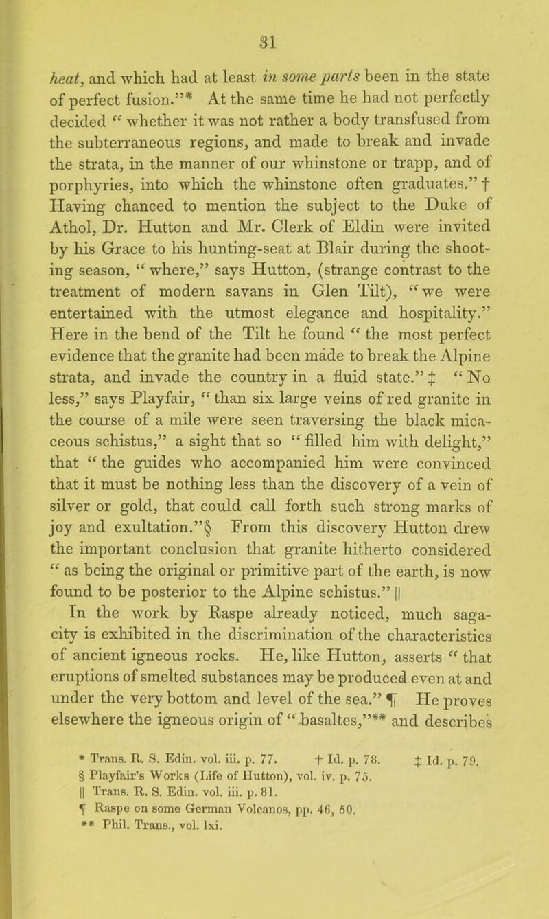 heat, and which had at least in some parts been in the state of perfect fusion.”* At the same time he had not perfectly- decided “ whether it was not rather a body transfused from the subterraneous regions* and made to break and invade the strata, in the manner of our whinstone or trapp, and of porphyries, into which the whinstone often graduates.” f Having chanced to mention the subject to the Duke of Athol, Dr. Hutton and Mr. Clerk of Eldin were invited by his Grace to his hunting-seat at Blair during the shoot- ing season, “ where,” says Hutton, (strange contrast to the treatment of modern savans in Glen Tilt), “we were entertained with the utmost elegance and hospitality.” Here in the bend of the Tilt he found “ the most perfect evidence that the granite had been made to break the Alpine strata, and invade the country in a fluid state.” J “No less,” says Playfair, “ than six large veins of red granite in the course of a mile were seen traversing the black mica- ceous schistus,” a sight that so “ filled him with delight,” that “ the guides who accompanied him were convinced that it must be nothing less than the discovery of a vein of silver or gold, that could call forth such strong marks of joy and exultation.”§ From this discovery Hutton drew the important conclusion that granite hitherto considered “ as being the original or primitive part of the earth, is now found to be posterior to the Alpine schistus.” || In the work by Raspe already noticed, much saga- city is exhibited in the discrimination of the characteristics of ancient igneous rocks. He, like Hutton, asserts “ that eruptions of smelted substances may be produced even at and under the very bottom and level of the sea.” He proves elsewhere the igneous origin of “basaltes,”** and describes * Trans. R. S. Edin. vol. iii. p. 77. + Id. p. 78. + Id. p. 79. § Playfair’s Works (Life of Hutton), vol. iv. p. 75. || Trans. R. S. Edin. vol. iii. p. 81. f Raspe on some German Volcanos, pp. 46, 50. ** Phil. Trans., vol. lxi.