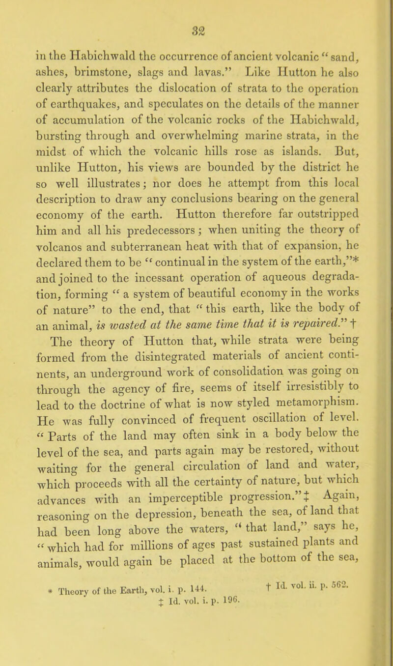 in the Habichwald the occurrence of ancient volcanic “ sand, ashes, brimstone, slags and lavas.” Like Hutton he also clearly attributes the dislocation of strata to the operation of earthquakes, and speculates on the details of the manner of accumulation of the volcanic rocks of the Habichwald, bursting through and overwhelming marine strata, in the midst of which the volcanic hills rose as islands. But, unlike Hutton, his views are bounded by the district he so well illustrates; nor does he attempt from this local description to draw any conclusions bearing on the general economy of the earth. Hutton therefore far outstripped him and all his predecessors; when uniting the theory of volcanos and subterranean heat with that of expansion, he declared them to be “ continual in the system of the earth,”* and joined to the incessant operation of aqueous degrada- tion, forming “ a system of beautiful economy in the works of nature” to the end, that “ this earth, like the body of an animal, is wasted at the same time that it is repaired, f The theory of Hutton that, while strata were being formed from the disintegrated materials of ancient conti- nents, an underground work of consolidation was going on through the agency of fire, seems of itself irresistibly to lead to the doctrine of what is now styled metamorphism. He was fully convinced of frequent oscillation of level. “ Parts of the land may often sink in a body below the level of the sea, and parts again may be restored, without waiting for the general circulation of land and water, which proceeds with all the certainty of nature, but v hich advances with an imperceptible progression.” J Again, reasoning on the depression, beneath the sea, of land that had been long above the waters, “ that land,” says he, “ which had for millions of ages past sustained plants and animals, would again be placed at the bottom of the sea, * Theory of the Earth, vol. i. p. 144. + Id. vol. i. p. 196. f Id. vol. ii. p. 562.