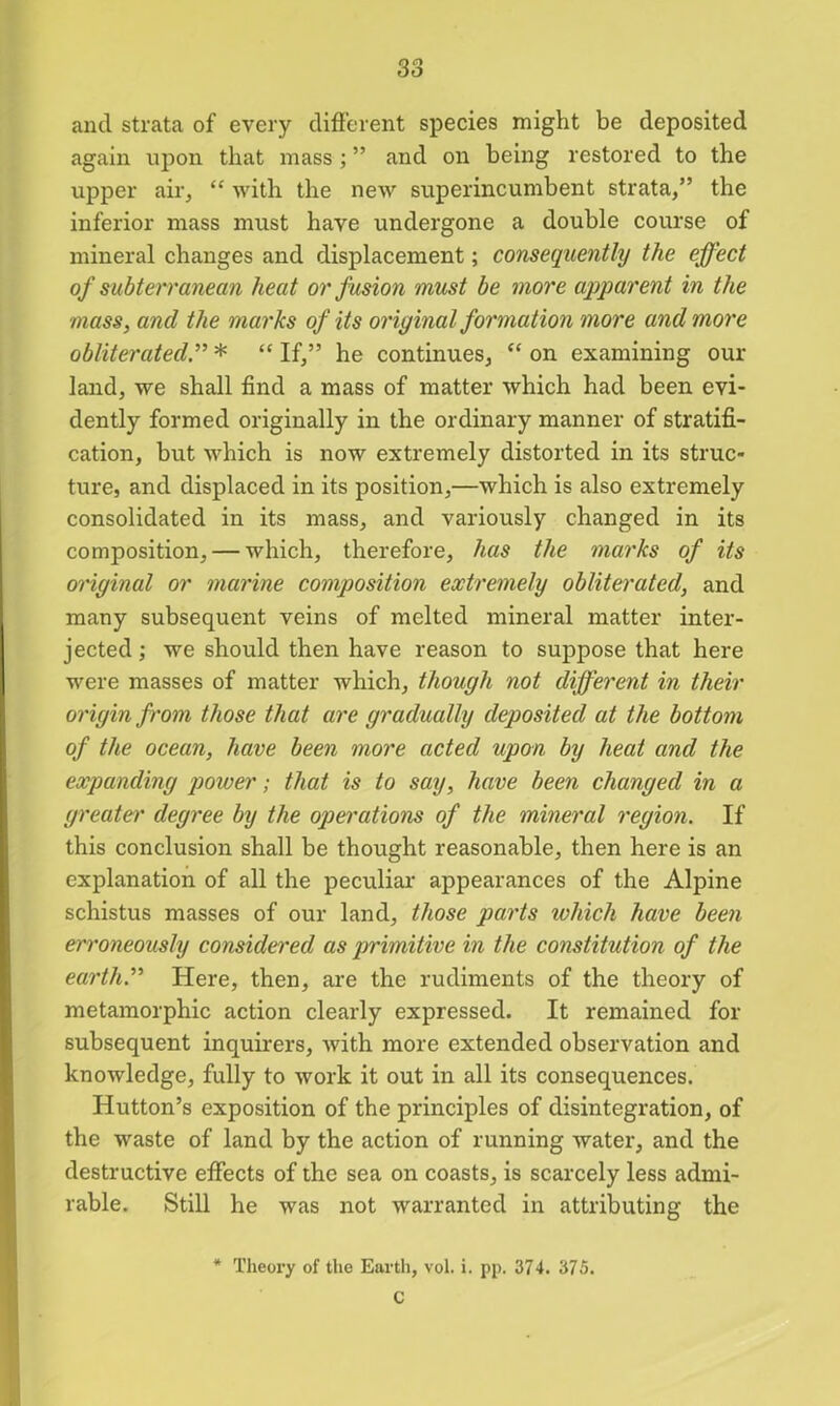 and strata of every different species might be deposited again upon that mass ; ” and on being restored to the upper air, “ with the new superincumbent strata,” the inferior mass must have undergone a double course of mineral changes and displacement; consequently the effect of subterranean heat or fusion must be more apparent in the mass, and the marks of its original formation more and more obliterated.” * “ If,” he continues, “ on examining our land, we shall find a mass of matter which had been evi- dently formed originally in the ordinary manner of stratifi- cation, but which is now extremely distorted in its struc- ture, and displaced in its position,—which is also extremely consolidated in its mass, and variously changed in its composition, — which, therefore, has the marks of its original or marine composition extremely obliterated, and many subsequent veins of melted mineral matter inter- jected ; we should then have reason to suppose that here were masses of matter which, though not different in their origin from those that are gradually deposited at the bottom of the ocean, have been more acted upon by heat and the expanding power; that is to say, have been changed in a greater degree by the operations of the mineral region. If this conclusion shall be thought reasonable, then here is an explanation of all the peculiar appearances of the Alpine schistus masses of our land, those parts which have been erroneously considered as primitive in the constitution of the earth” Here, then, are the rudiments of the theory of metamorphic action clearly expressed. It remained for subsequent inquirers, with more extended observation and knowledge, fully to work it out in all its consequences. Hutton’s exposition of the principles of disintegration, of the waste of land by the action of running water, and the destructive effects of the sea on coasts, is scarcely less admi- rable. Still he was not warranted in attributing the * Theory of the Earth, vol. i. pp. 374. 375. C