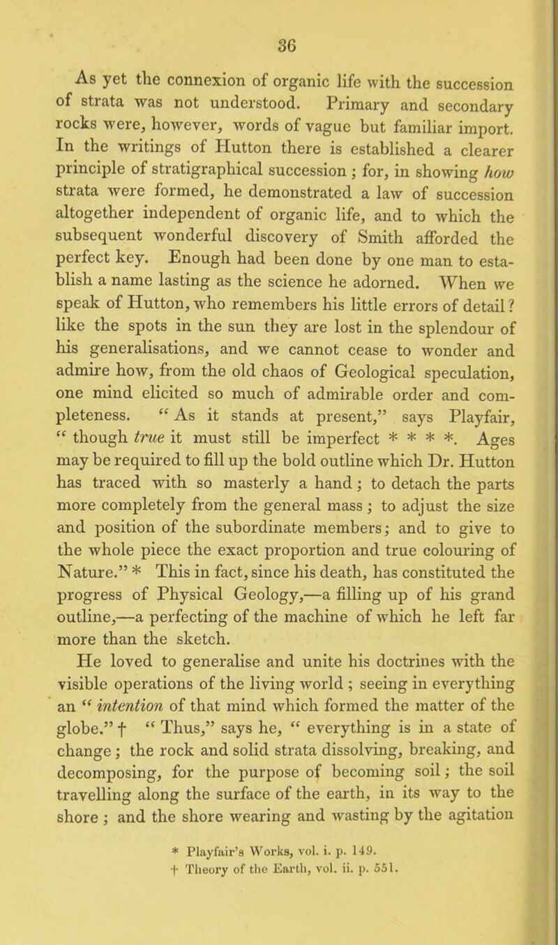 As yet the connexion of organic life with the succession of strata was not understood. Primary and secondary rocks were, however, words of vague but familiar import. In the writings of Plutton there is established a clearer principle of stratigraphical succession ; for, in showing how strata were formed, he demonstrated a law of succession altogether independent of organic life, and to which the subsequent wonderful discovery of Smith afiforded the perfect key. Enough had been done by one man to esta- blish a name lasting as the science he adorned. When we speak of Hutton, who remembers his little errors of detail ? like the spots in the sun they are lost in the splendour of his generalisations, and we cannot cease to wonder and admire how, from the old chaos of Geological speculation, one mind elicited so much of admirable order and com- pleteness. “ As it stands at present,” says Playfair, “ though true it must still be imperfect * * * *. Ages may be required to fill up the bold outline which Dr. Hutton has traced with so masterly a hand; to detach the parts more completely from the general mass ; to adjust the size and position of the subordinate members; and to give to the whole piece the exact proportion and true colouring of Nature.” * This in fact, since his death, has constituted the progress of Physical Geology,—a filling up of his grand outline,—a perfecting of the machine of which he left far more than the sketch. He loved to generalise and unite his doctrines with the visible operations of the living world ; seeing in everything an ” intention of that mind which formed the matter of the globe.” f “ Thus,” says he, “ everything is in a state of change ; the rock and solid strata dissolving, breaking, and decomposing, for the purpose of becoming soil; the soil travelling along the surface of the earth, in its way to the shore ; and the shore wearing and wasting by the agitation * Playfair’s Works, vol. i. p. 149.