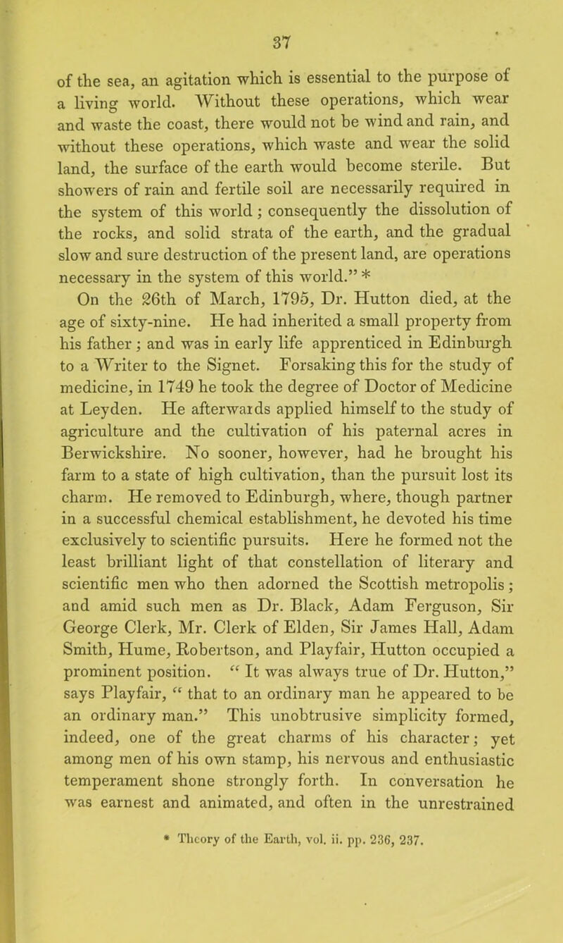 of the sea, an agitation which is essential to the purpose of a living world. Without these operations, which wear and waste the coast, there would not be wind and rain, and without these operations, which waste and wear the solid land, the surface of the earth would become sterile. But showers of rain and fertile soil are necessarily required in the system of this world ; consequently the dissolution of the rocks, and solid strata of the earth, and the gradual slow and sure destruction of the present land, are operations necessary in the system of this world.” * On the 26th of March, 1795, Dr. Hutton died, at the age of sixty-nine. He had inherited a small property from his father; and was in early life apprenticed in Edinburgh to a Writer to the Signet. Forsaking this for the study of medicine, in 1749 he took the degree of Doctor of Medicine at Leyden. He afterwards applied himself to the study of agriculture and the cultivation of his paternal acres in Berwickshire. No sooner, however, had he brought his farm to a state of high cultivation, than the pursuit lost its charm. He removed to Edinburgh, where, though partner in a successful chemical establishment, he devoted his time exclusively to scientific pursuits. Here he formed not the least brilliant light of that constellation of literary and scientific men who then adorned the Scottish metropolis; and amid such men as Dr. Black, Adam Ferguson, Sir George Clerk, Mr. Clerk of Elden, Sir James Hall, Adam Smith, Hume, Robertson, and Playfair, Hutton occupied a prominent position. “ It was always true of Dr. Hutton,” says Playfair, “ that to an ordinary man he appeared to be an ordinary man.” This unobtrusive simplicity formed, indeed, one of the great charms of his character; yet among men of his own stamp, his nervous and enthusiastic temperament shone strongly forth. In conversation he was earnest and animated, and often in the unrestrained