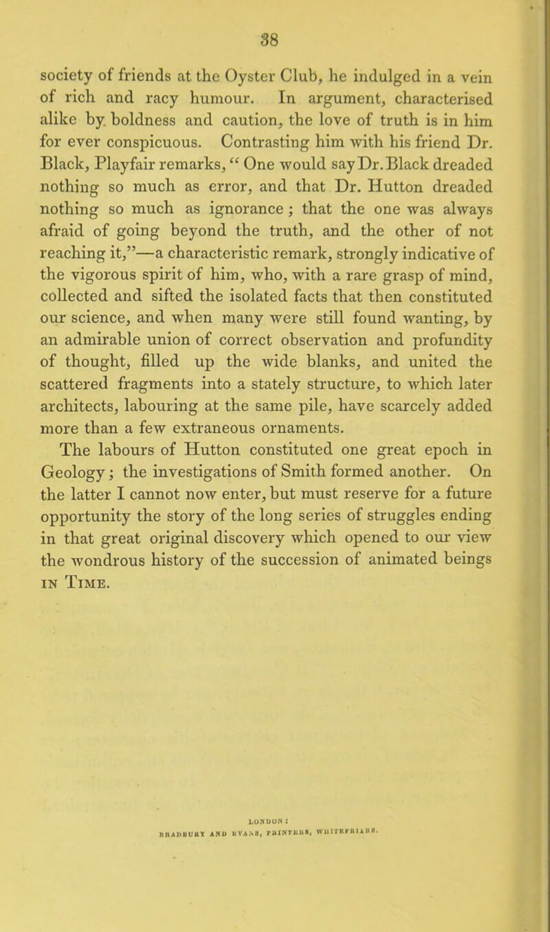 88 society of friends at the Oyster Club, he indulged in a vein of rich and racy humour. In argument, characterised alike by boldness and caution, the love of truth is in him for ever conspicuous. Contrasting him with his friend Dr. Black, Playfair remarks, “ One would say Dr. Black dreaded nothing so much as error, and that Dr. Hutton dreaded nothing so much as ignorance; that the one was always afraid of going beyond the truth, and the other of not reaching it,”—a characteristic remark, strongly indicative of the vigorous spirit of him, who, with a rare grasp of mind, collected and sifted the isolated facts that then constituted our science, and when many were still found wanting, by an admirable union of correct observation and profundity of thought, filled up the wide blanks, and united the scattered fragments into a stately structure, to which later architects, labouring at the same pile, have scarcely added more than a few extraneous ornaments. The labours of Hutton constituted one great epoch in Geology; the investigations of Smith formed another. On the latter I cannot now enter, but must reserve for a future opportunity the story of the long series of struggles ending in that great original discovery which opened to our view the wondrous history of the succession of animated beings in Time. LONDON : DIIADIIUUY AND KVAN8, PttJNTKUS, WUXTKITBIaUS.