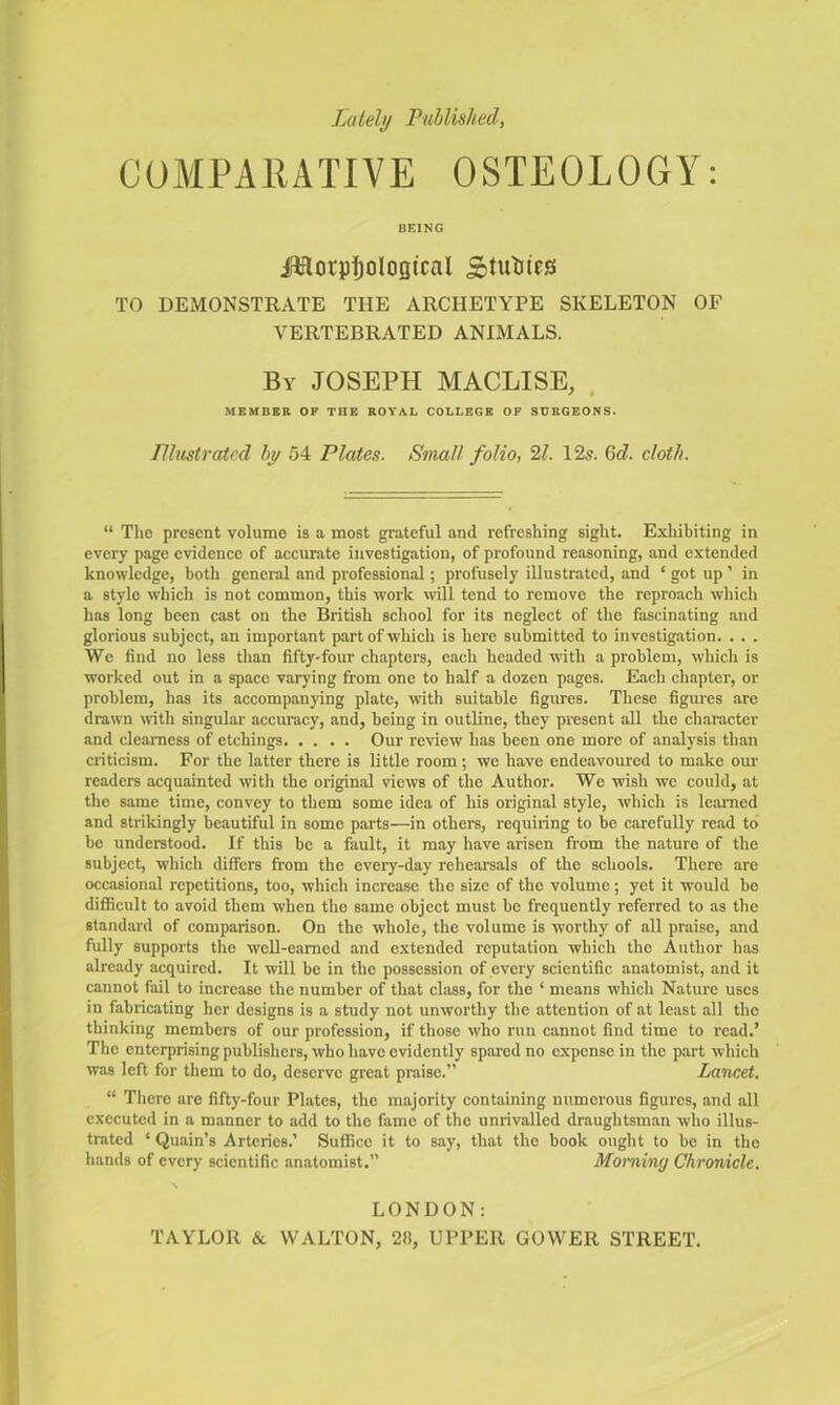 Lately Published, COMPARATIVE OSTEOLOGY: BEING IHorjitjoIooical ictuses TO DEMONSTRATE THE ARCHETYPE SKELETON OF VERTEBRATED ANIMALS. By JOSEPH MACLISE, MEMBER OF THE ROYAL COLLEGE OF SURGEONS. Illustrated by 54 Plates. Small folio, 21. 12s. 6d. cloth. “ The present volume is a most grateful and refreshing sight. Exhibiting in every page evidence of accurate investigation, of profound reasoning, and extended knowledge, both general and professional; profusely illustrated, and * got up ’ in a style which is not common, this work will tend to remove the reproach which has long been cast on the British school for its neglect of the fascinating and glorious subject, an important part of which is here submitted to investigation. . . . We find no less than fifty-four chapters, each headed with a problem, which is worked out in a space varying from one to half a dozen pages. Each chapter, or problem, has its accompanying plate, with suitable figures. These figures are drawn with singular accuracy, and, being in outline, they present all the character and clearness of etchings Our review has been one more of analysis than criticism. For the latter there is little room; we have endeavoured to make our readers acquainted with the original views of the Author. We wish we could, at the same time, convey to them some idea of his original style, which is learned and strikingly beautiful in some parts—in others, requiring to be carefully read to be understood. If this be a fault, it may have arisen from the nature of the subject, which differs from the every-day rehearsals of the schools. There are occasional repetitions, too, which increase the size of the volume; yet it w'ould be difficult to avoid them when the same object must be frequently referred to as the standard of comparison. On the whole, the volume is worthy of all praise, and fully supports the well-earned and extended reputation which the Author has already acquired. It will be in the possession of every scientific anatomist, and it cannot fail to increase the number of that class, for the ‘ means which Nature uses in fabricating her designs is a study not unworthy the attention of at least all the thinking members of our profession, if those who run cannot find time to read.’ The enterprising publishers, who have evidently spared no expense in the part which was left for them to do, deserve great praise.” Lancet. “ There are fifty-four Plates, the majority containing numerous figures, and all executed in a manner to add to the fame of the unrivalled draughtsman who illus- trated ‘ Quain’s Arteries.’ Suffice it to say, that the book ought to be in the hands of every scientific anatomist.” Morning Chronicle. LONDON: TAYLOR & WALTON, 2ft, UPPER GOWER STREET.