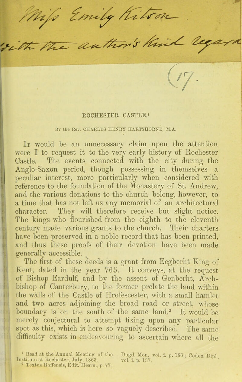 ROCHESTER CASTLE.1 By the Rev. CHARLES HENRY HARTSHORNE, M.A. It would be an unnecessary claim upon the attention were I to request it to the very early history of Rochester Castle. The events connected with the city during the Anglo-Saxon period, though possessing in themselves a peculiar interest, more particularly when considered with reference to the foundation of the Monastery of St. Andrew, and the various donations to the church belong, however, to a time that has not left us any memorial of an architectural character. They will therefore receive but slight notice. The kings who flourished from the eighth to the eleventh century made various grants to the church. Their charters have been preserved in a noble record that has been printed, and thus these proofs of their devotion have been made generally accessible. The first of these deeds is a grant from Ecgberht King of Kent, dated in the year 765. It conveys, at the request of Bishop Eardulf, and by the assent of Genberht, Arch- bishop of Canterbury, to the former prelate the land within the walls of the Castle of Ilrofescester, with a small hamlet and two acres adjoining the broad road or street, whose boundary is on the south of the same land.2 It would be merely conjectural to attempt fixing upon any particular spot as this, which is here so vaguely described. The same difficulty exists in endeavouring to ascertain where all the 1 Read at the Annual Meeting of the Dugd. Mon. vol. i. p. 166; Codex Dipl InBtitute at Rochester, July, 1863. vol. i. p. 137.