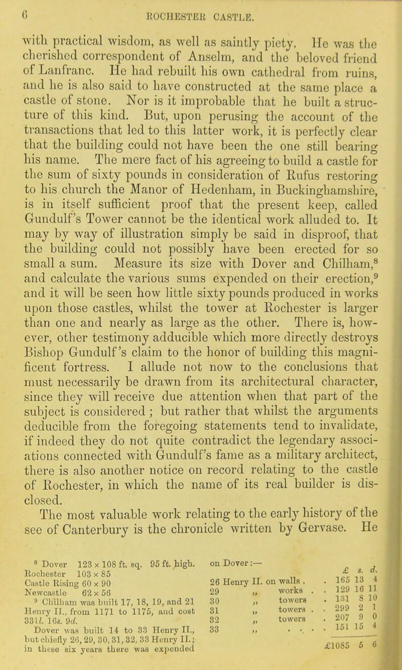 with practical wisdom, as well as saintly piety, lie was the cherished correspondent of Anselm, and the beloved friend of Lanfranc. He had rebuilt his own cathedral from ruins, and he is also said to have constructed at the same place a castle of stone. Nor is it improbable that he built a struc- ture of this kind. But, upon perusing the account of the transactions that led to this latter work, it is perfectly clear that the building could not have been the one still bearing his name. The mere fact of his agreeing to build a castle for the sum of sixty pounds in consideration of Rufus restoring to his church the Manor of Hedenham, in Buckinghamshire, is in itself sufficient proof that the present keep, called Gundulf’s Tower cannot be the identical work alluded to. It may by way of illustration simply be said in disproof, that the building could not possibly have been erected for so small a sum. Measure its size with Dover and Chilham,8 and calculate the various sums expended on their erection,9 and it will be seen how little sixty pounds produced in works upon those castles, whilst the tower at Rochester is larger than one and nearly as large as the other. There is, how- ever, other testimony adducible which more directly destroys Bishop Gundulf’s claim to the honor of building this magni- ficent fortress. I allude not now to the conclusions that must necessarily be drawn from its architectural character, since they will receive due attention when that part of the subject is considered ; but rather that whilst the arguments deducible from the foregoing statements tend to invalidate, if indeed they do not quite contradict the legendary associ- ations connected with Gundulf’s fame as a military architect, there is also another notice on record relating to the castle of Rochester, in which the name of its real builder is dis- closed. The most valuable work relating to the early history of the see of Canterbury is the chronicle written by Gervase. He 8 Dover 123 x 108 ft. sq. 95 ft. high. Rochester 103 x 85 Castle Rising 60 x 90 Newcastle 62 x 56 9 Chilham was built 17, 18, 19, and 21 Henry II., from 1171 to 1175, and cost 33 U. 16s. 9cl. Dover was built 14 to 33 Henry II., but chiefly 26, 29, 30, 31, 32, 33 Henry II. ; in these six years there was expended on Dover:— 26 Henry II. on walls . 29 „ works 30 31 towers towers towers £ s. d. 165 13 4 129 16 11 131 8 10 299 2 1 207 9 0 151 15 4