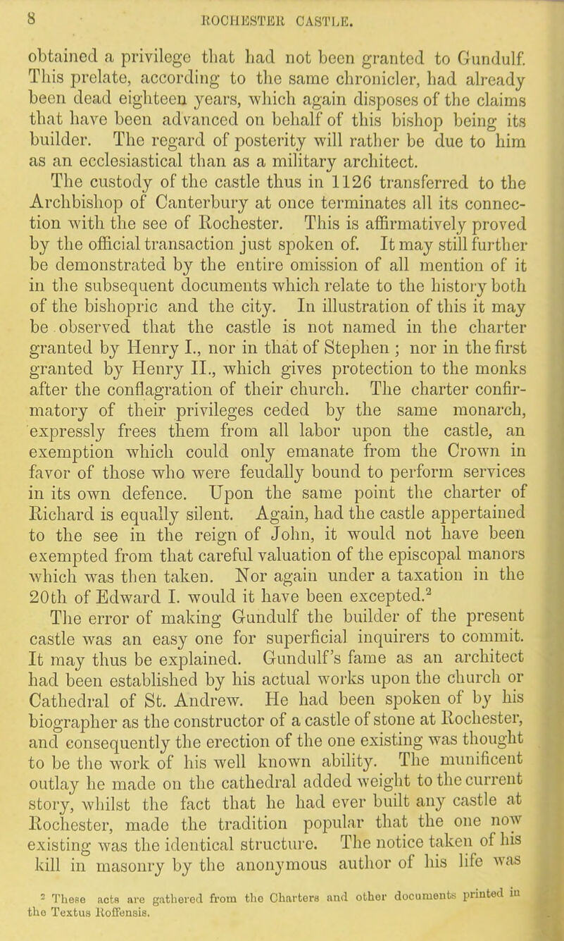 obtained a privilege that had not been granted to Gundulf. This prelate, according to the same chronicler, had already been dead eighteen years, which again disposes of the claims that have been advanced on behalf of this bishop being its builder. The regard of posterity will rather be due to him as an ecclesiastical than as a military architect. The custody of the castle thus in 1126 transferred to the Archbishop of Canterbury at once terminates all its connec- tion with the see of Rochester. This is affirmatively proved by the official transaction just spoken of. It may still further be demonstrated by the entire omission of all mention of it in the subsequent documents which relate to the history both of the bishopric and the city. In illustration of this it may be observed that the castle is not named in the charter granted by Henry I., nor in that of Stephen ; nor in the first granted by Henry II., which gives protection to the monks after the conflagration of their church. The charter confir- matory of their privileges ceded by the same monarch, expressly frees them from all labor upon the castle, an exemption which could only emanate from the Crown in favor of those who were feudally bound to perform services in its own defence. Upon the same point the charter of Richard is equally silent. Again, had the castle appertained to the see in the reign of John, it would not have been exempted from that careful valuation of the episcopal manors which was then taken. Nor again under a taxation in the 20 th of Edward I. would it have been excepted.2 The error of making Gundulf the builder of the present castle was an easy one for superficial inquirers to commit. It may thus be explained. Gundulf’s fame as an architect had been established by his actual works upon the church or Cathedral of St. Andrew. He had been spoken of by his biographer as the constructor of a castle of stone at Rochester, and consequently the erection of the one existing was thought to be the work of his well known ability. The munificent outlay he made on the cathedral added weight to the current story, whilst the fact that he had ever built any castle at Rochester, made the tradition popular that the one now existing was the identical structure. The notice taken of his kill in masonry by the anonymous author of his life was - These acts are gathered from the Charters and other documents printed in the Textus Koffensis.