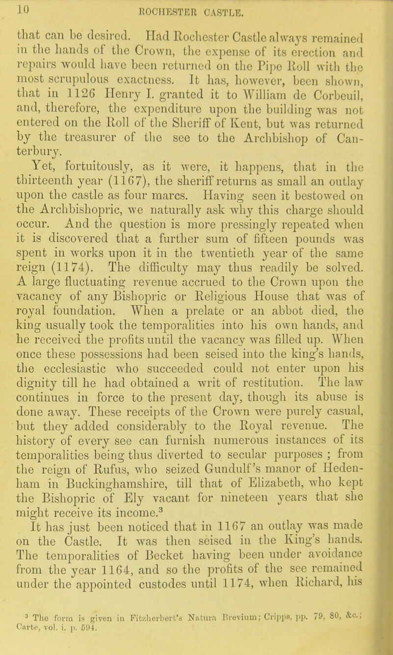 that can bo desired. If&d Rochester Castle always remained in the hands of the Crown, the expense of its erection and repairs would have been returned on the Pipe ltoll with the most scrupulous exactness, it has, however, been shown, that in 1126 Henry I. granted it to William do Corbeuil, and, therefore, the expenditure upon the building was not entered on the Roll of the Sheriff of Kent, but was returned by the treasurer of the see to the Archbishop of Can- terbury. Yet, fortuitously, as it were, it happens, that in the thirteenth year (1167), the sheriff returns as small an outlay upon the castle as four marcs. Having seen it bestowed on the Archbishopric, we naturally ask why this charge should occur. And the question is more pressingly repeated when it is discovered that a further sum of fifteen pounds was spent in works upon it in the twentieth year of the same reign (1174). The difficulty may thus readily be solved. A large fluctuating revenue accrued to the Crown upon the vacancy of any Bishopric or Religious House that was of royal foundation. When a prelate or an abbot died, the king usually took the temporalities into his own hands, and he received the profits until the vacancy was filled up. When once these possessions had been seised into the king’s hands, the ecclesiastic who succeeded could not enter upon his dignity till he had obtained a writ of restitution. The law continues in force to the present day, though its abuse is done away. These receipts of the Crown were purely casual, but they added considerably to the Royal revenue. The history of every see can furnish numerous instances of its temporalities being thus diverted to secular purposes ; from the reign of Rufus, who seized Gundulf’s manor of Heden- ham in Buckinghamshire, till that of Elizabeth, who kept the Bishopric of Ely vacant for nineteen years that she might receive its income.3 It has just, been noticed that in 1167 an outlay was made on the Castle. It was then seised in the King’s hands. The temporalities of Becket having been under avoidance from the year 1164, and so the profits of the see remained under the appointed custodes until 1174, when Richard, his ■1 Tho form is given in Fit/.hcrbort’s Natura Brevium; Grippe, pp. 79, 80, &c.;