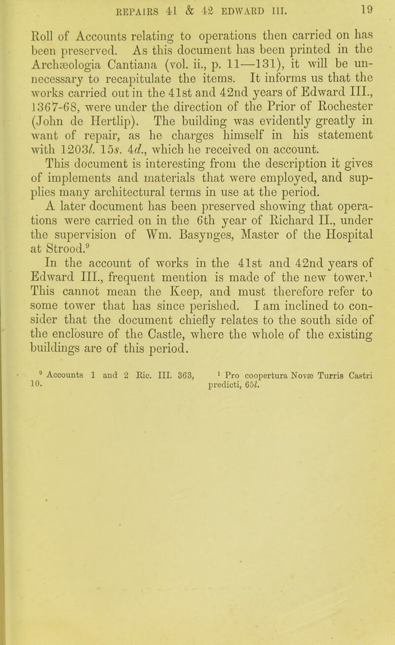 Roll of Accounts relating to operations then carried on has been preserved. As this document has been printed in the Archaeologia Cantiana (vol. ii., p. 11—131), it will be un- necessary to recapitulate the items. It informs us that the works carried out in the 41st and 42nd years of Edward III., 1367-68, were under the direction of the Prior of Rochester (John de Hertlip). The building was evidently greatly in want of repair, as he charges himself in his statement with 1203/. 15^. id., which he received on account. This document is interesting from the description it gives of implements and materials that were employed, and sup- plies many architectural terms in use at the period. A later document has been preserved showing that opera- tions were carried on in the 6th year of Richard II., under the supervision of Wm. Basynges, Master of the Hospital at Strood.9 In the account of works in the 41st and 42nd years of Edward III., frequent mention is made of the new tower.1 This cannot mean the Keep, and must therefore refer to some tower that has since perished. I am inclined to con- sider that the document chiefly relates to the south side of the enclosure of the Castle, where the whole of the existing buildings are of this period. 3 Accounts 1 and 2 Ric. III. 363, 1 Pro coopertura Nova) Turris Castri 10. predicti, 651.