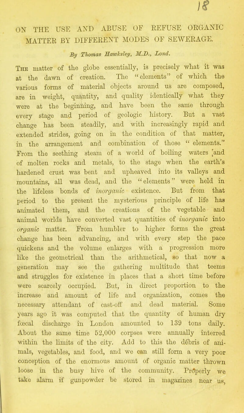ON THE USE AND ABUSE OF REFUSE ORGANIC MATTER BY DIFFERENT MODES OF SEWERAGE. By Thomas Hawksley, M.D., Lond. The matter of the globe essentially, is precisely what it was at the dawn of creation. The “elements” of which the various forms of material objects around us are composed, are in weight, quantity, and quality identically what they were at the beginning, and have been the same through every stage and period of geologic history. But a vast change has been steadily, and with increasingly rapid and extended strides, going on in the condition of that matter, in the arrangement and combination of those “ elements.” From the seething steam of a world of boiling waters [and of molten rocks and metals, to the stage when the earth’s hardened crust was bent and uplieaved into its valleys and mountains, all was dead, and the “elements” were held in the lifeless bonds of inorganic existence. But from that period to the present the mysterious principle of life has animated them, and the creations of the vegetable and animal worlds have converted vast quantities of inorganic into organic matter. From humbler to higher forms the great change has been advancing, and with every step the pace quickens and the volume enlarges with a progression more like the geometrical than the arithmetical, so that now a generation may see the gathering multitude that teems and struggles for existence in places that a short time before were scarcely occupied. But, in direct proportion to the increase and amount of life and organization, comes the necessary attendant of cast-off and dead material. Some years ago it was computed that the quantity of human dry faecal discharge in London amounted to 139 tons daily. About the same time 52,000 corpses were annually interred within the limits of the city. Add to this the debris of ani- mals, vegetables, and food, and we can still form a very poor conception of the enormous amount of organic matter thrown loose hi the busy hive of the community. Pr<Tperly we take alarm if gunpowder be stored in magazines near us,