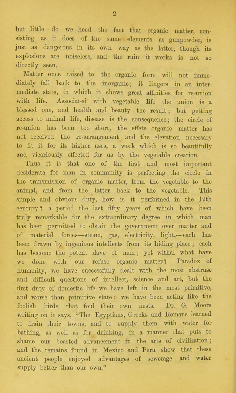 but little do we hoed the fact that organic matter, con- sisting as it does of the same elements as gunpowder, is just as dangerous in its own way as the latter, though its explosions arc noiseless, and the ruin it works is not so directly seen. Matter once raised to the organic form will not imme- diately fall back to the inorganic; it lingers in an inter- mediate state, in which it shows great affinities for re-union with life. Associated' with vegetable life the union is a blessed one, and health and beauty the result; but getting access to animal life, disease is the consequence; the circle of re-union has been too short, the effete organic matter has not received the re-arrangement and the elevation necessary to fit it for its higher uses, a work which is so beautifully and vicariously effected for us by the vegetable creation. Thus it is that one of the first and most important desiderata for man in community is perfecting the circle in the transmission of organic matter, from the vegetable to the animal, and from the latter back to the vegetable. This simple and obvious duty, how is it performed in the 19th century 1 a period the last fifty years of which have been truly remarkable for the extraordinary degree in which man has been permitted to obtain the government over matter and of material forces—steam, gas, electricity, light,—each has been drawn by ingenious intellects from its hiding place; each has become the potent slave of man; yet withal what have we done -with our refuse organic matter ? Paradox of humanity, we have successfully dealt with the most abstruse and difficult questions of intellect, science and art, but the first duty of domestic life we have left in the most primitive, and worse than primitive state : we have been acting like the foolish birds that foul their own nests. Dr. G. Moore writing on it says, “The Egyptians, Greeks and Eomans learned to drain their towns, and to supply them noth water for bathing, as well as for drinking, in a manner that puts to shame our boasted advancement in the arts of civilization; and the remains found in Mexico and Peru show that these ancient people enjoyed advantages of sewerage and water supply better than our own.”