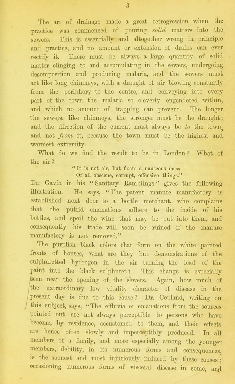 The art of drainage made a great retrogression when the practice was commenced of pouring solid matters into the sewers. This is essentially and altogether wrong in principle and practice, and no amount or extension of drains can ever rectify it. There must be always a large quantity of solid matter clinging to and accumulating in the sewers, undergoing decomposition and producing malaria, and the sewers must act like long chimneys, with a draught of air blowing constantly from the periphory to the centre, and conveying into every part of the town the malaria so cleverly engendered within, and which no amount of trapping can prevent. The longer the sewers, like chimneys, the stronger must be the draught; and the direction of the current must always be to the towrq and not from it, because the town must be the highest and warmest extremity. What do we find the result to be in London] What of the air] “ It is not air, but floats a nauseous mass Of all obscene, corrupt, offensive things.” Dr. Gavin in his “ Sanitary Kamblings ” gives the following illustration, He says, “ The patent manure manufactory is established next door to a bottle merchant, who complains that the putrid emanations adhere to the inside of his bottles, and spoil the wine that may be put into them, and consequently his trade will soon be ruined if the manure manufactory is not removed.” The purplish black colors that form on the wliite painted fronts of houses, what are they but demonstrations of the sulphuretted hydrogen in the air turning the lead of the paint into the black sulphuret ] This change is especially seen near the opening of the sewers. Again, how much of the extraordinary low vitality character of disease in the present day is due to this cause ] Dr. Copland, writing on j this subject, says, “The effluvia or emanations from the sources pointed out are not always perceptible to persons who have become, by residence, accustomed to them, and their effects are hence often slowly and imperceptibly produced. In all members of a family, and more especially among the younger members, debility, in its numerous forms and consequences, is the soonest and most injuriously induced by these causes • occasioning numerous forms of visceral disease in some, and