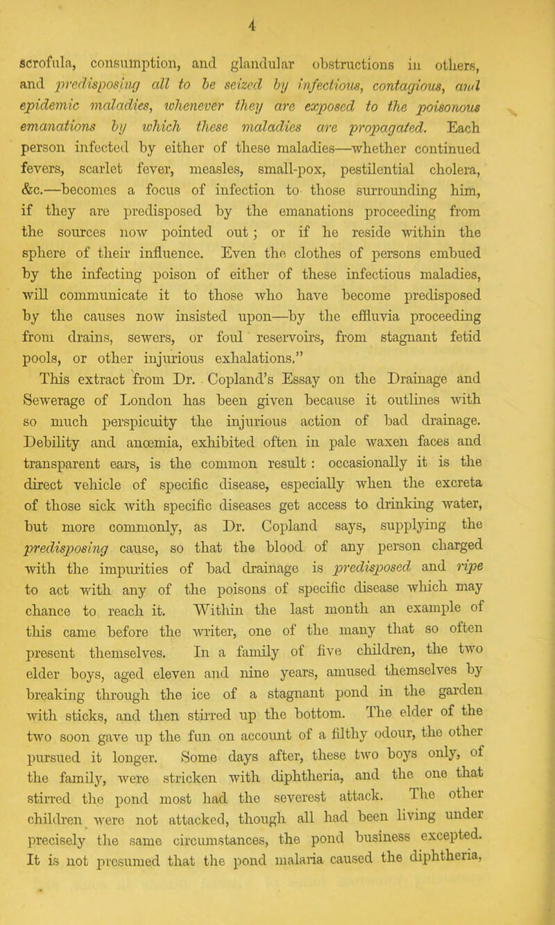scrofula, consumption, and glandular obstructions in others, and predisposing all to be seized by infectious, contagious, and epidemic maladies, whenever they are exposed to the poisonous emanations by which these maladies are propagated. Each person infected by either of these maladies—whether continued fevers, scarlet fever, measles, small-pox, pestilential cholera, &c.—becomes a focus of infection to those surrounding him, if they are predisposed by the emanations proceeding from the sources now pointed out; or if he reside within the sphere of their influence. Even the clothes of persons embued by the infecting poison of either of these infectious maladies, will communicate it to those who have become predisposed by the causes now insisted upon—by the effluvia proceeding from drains, sewers, or foul reservoirs, from stagnant fetid pools, or other injurious exhalations.” This extract from Dr. Copland’s Essay on the Drainage and Sewerage of London has been given because it outlines with so much perspicuity the injurious action of bad drainage. Debility and anoemia, exhibited often in pale waxen faces and transparent ears, is the common result : occasionally it is the direct vehicle of specific disease, especially when the excreta of those sick with specific diseases get access to drinking water, but more commonly, as Dr. Copland says, supplying the predisposing cause, so that the blood of any person charged with the impurities of bad drainage is predisposed and ripe to act with any of the poisons of specific disease which may chance to reach it. Within the last month an example of this came before the writer, one of the many that so often present themselves. In a family of five children, the two elder boys, aged eleven and nine years, amused themselves by breaking through the ice of a stagnant pond in the garden with sticks, and then stirred up the bottom. The elder of the two soon gave up the fun on account of a filthy odour, the other pursued it longer. Some days after, these two boys only, of the family, were stricken with diphtheria, and the one that stirred the pond most had the severest attack. Tho otliei children were not attacked, though all had been living under precisely the same circumstances, the pond business excepted. It is not presumed that the pond malaria caused the diphtheria,