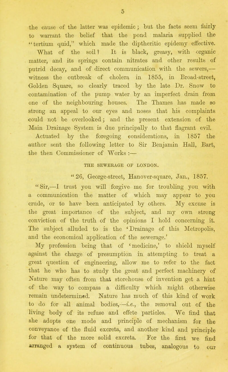 the cause of the latter was epidemic; but the facts seem fairly to warrant the belief that the pond malaria supplied the “tertium quid,” which made the diptheritic epidemy effective. What of the soil 1 It is black, greasy, with organic matter, and its springs contain nitrates and other results of putrid decay, and of direct communication with the sewers,— witness the outbreak of cholera in 1855, in Broad-street, Golden Square, so clearly traced by the late Dr. Snow to contamination of the pump water by an imperfect drain from one of the neighbouring houses. The Thames has made so strong an appeal to our eyes and noses that his complaints could not be overlooked; and the present extension of the Main Drainage System is due principally to that flagrant evil. Actuated by the foregoing considerations, in 1857 the author sent the following letter to Sir Benjamin Hall, Bart, the then Commissioner of Works :— THE SEWERAGE OF LONDON. “26, George-street, Hanover-square, Jan., 1857. “Sir,—I trust you will forgive me for troubling you with a communication the matter of which may appear to you crude, or to have been anticipated by others. My excuse is the great importance of the subject, and my own strong conviction of the truth of the opinions I hold concerning it. The subject alluded to is the ‘Drainage of this Metropolis, and the economical application of the sewerage.’ My profession being that of ‘medicine,’ to shield myself against the charge of presumption in attempting to treat a great question of engineering, allow me to refer to the fact that he who has to study the great and perfect machinery of Nature may often from that storehouse of invention get a hint of the way to compass a difficulty which might otherwise remain undetermined. Nature has much of this kind of work to do for all animal bodies,—i. e., the removal out of the living body of its refuse and effete particles. We find that she adopts one mode and principle of mechanism for the conveyance of the fluid excreta, and another kind and principle for that of the more solid excreta. For the first we find arranged a system of continuous tubes, analogous to our