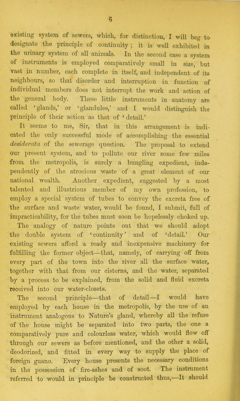 existing system of sewers, which, for distinction, I will beg to designate the principle of continuity ; it is well exhibited in the ui inary system of all animals. In the second case a system of instruments is employed comparatively small in size, but vast in number, each complete in itself, and independent of its neighbours, so that disorder and interruption in function of individual members does not interrupt the work and action of the general body. These little instruments in anatomy are called ‘glands,’ or ‘glandules,’ and I would distinguish the priuciple of their action as that of ‘detail.’ It seems to me, Sir, that in this arrangement is indi- cated the only successful mode of accomplishing the essential desiderata of the sewerage question. The proposal to extend our present system, and to pollute our river some few miles from the metropolis, is surely a bungling expedient, inde- pendently of the atrocious waste of a great element of our national wealth. Another expedient, suggested by a most talented and illustrious member of my own profession, to employ a special system of tubes to convey the excreta free of the surface and waste water, would be found, I submit, full of impracticability, for the tubes must soon be hopelessly choked up. The analogy of nature points out that we should adopt the double system of ‘continuity’ and of ‘detail.’ Our existing sewers afford a ready and inexpensive machinery for fulfilling the former object—that, namely, of carrying off from every part of the town into the river all the surface water, together with that from our cisterns, and the water, separated by a process to be explained, from the solid and fluid excreta received into our water-closets. The second principle—that of detail—I would have employed by each house in the metropolis, by the use of an instrument analogous to Nature’s gland, whereby all the refuse of the house might bo separated into two parts, the one a comparatively pure and colourless water, which would flow oft through our sewers as before mentioned, and the other a solid, deodorized, and fitted in every way to supply the place of foreign guano. Every house presents the necessary conditions in the possession of fire-ashes and of soot. The instrument referred to would in principle be constructed thus,—It should